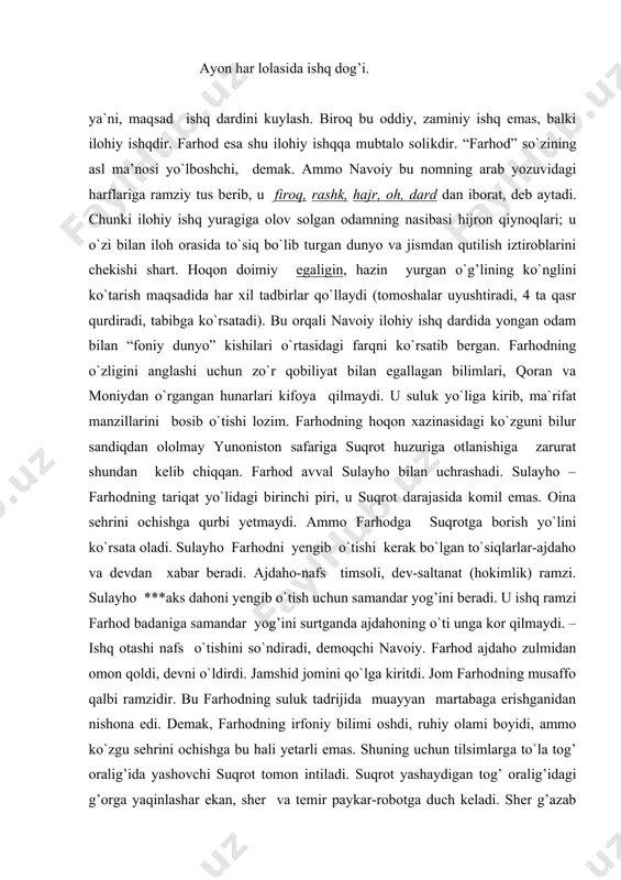 temir paykar-riyo, yolg’on timsoli, ayni paytda dunyo mo``jizalari ramzi. dunyo mo``jizalariga mahliyo bo`lgan odam ilohga yetolmaydi, chalg’iydi. farhod sherni ham, temir paykarni ham yengib, suqrot huzuriga shoshiladi. suqrot-kamolot cho`qqisini egallagan komil inson. o`zi bir joyda tursa ham, ruhi butun dunyoni kezib chiqqan. suqrot farhodga dunyoning tuzilishi, odamzod xilqati va vazifasi, vahdat asrori, fano va baqo, ishqi haqiqiy va ishqi majoziy xususida gapirib beradi. farhod suqrotga borar yo`lda ma`rifatning bir qismi-maqomat manzillarini bosib o`tib, o`zligini va ilohiyotning sehru sinoatini taniy boshladi. yurtiga qaytib, sehrli ko`zguda shirinni, o`zini va boshidan kechirajak voqealarni ko`rgan farhod chinakam majnun oshiqqa aylanadi. endi avvalida yashirin bo`lgan ishq oshkora tus olib, farhod hol martabasiga ko`tariladi. dengiz safari, qaroqchilarga qarshi jang, dashtu vodiylarda sargardon kezish, tog’ kesib suv chiqarish-bularning hammasi ramziy ma`noda oshiqning majoziy ishq yo`lidagi chekkan ruhiy azoblari, hajr qiynog’i. asardagi xisrav timsoli ham ilohiy ishqdan mahrumlik, dunyoviy zulm ramzidir. u farhodga juda ko`p zulm o`tkazadi. kuch …