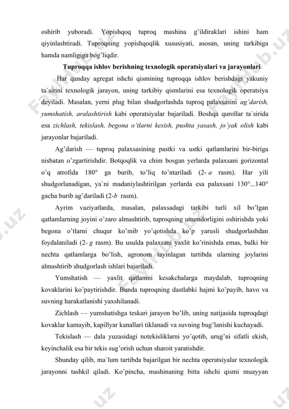 ib, ma`lum tartibda bajarilgan bir nechta operatsiyalar texnologik jarayonni tashkil qiladi. ko’pincha, mashinaning bitta ishchi qismi muayyan texnologik jarayonni bajaradi. masalan, shudgorlash texnologik jarayonini bajarayotgan plug korpusi tuproq palaxsasini tubidan va yon tomonidan (shudgor devori bo’ylab) kesib oladi, ag’daradi, yumshatadi va aralashtiradi. yerni shudgorlash, chuqur yumshatish, angiz va chimli dala yuzasini sayoz yumshatish, kul tivatsiyalash, tirmalash, zichlash, frezalash kabi texnologik jarayonlar keng tarqalgan. 2-rasm. tuproqqa asosiy ishlov berish sxemasi tuproqqa ishlov berish usullari bir nechta texnologik jarayonlar majmuasi tuproqqa ishlov berish tizimi deyiladi. masalan, tuproqqa ishlov berishning asosiy (chuqur) va qo’shimcha (sayoz) tizimlari mavjuddir. asosiy ishlov berish ikki ko’rinishda — tuproq palaxsasini ag’darib hamda ag’darmasdan shudgorlab bajariladi. qo’shimcha ishlov berish esa ekishdan oldingi va ekishdan keyingi turlarga bo’linadi. har qanday ekinning hosildorligini oshirish maqsadida uni ekishdan oldin tuproqqa ishlov berib, uni qulay holatga keltirish zarur. yerga ishlov berishda asosiy e`tiborni tuproqni himoyalab, uning unumdorligini tiklashga qaratish kerak. shu maqsadda, tuproqqa …