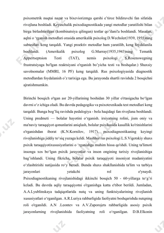 anish metodlari orasida amerikalik psixolog d.wechsler(1939, 1955)ning subtestlari keng tarqaldi. yangi proektiv metodlar ham yaratilib, keng foydalanila boshlandi. (amerikalik psixolog g.murray(1935,1943)ning tematik appertseptsion testi (tat), nemis psixologi s.rosenswegning frustratsiyaga bo'lgan reaktsiyani o'rganish bo’yicha testi va boshqalar.) shaxsiy savolnomalar (mmri, 16 pf) keng tarqaldi. rus psixologiyasida diagnostik metodlardan foydalanish o’z tarixiga ega. bu jarayonda shartli ravishda 2 bosqichni ajratishmumkin. birinchi bosqich o'tgan asr 20-yillarining boshidan 30 yillar o'rtasigacha bo‘lgan davrni o‘z ichiga oladi. bu davrda pedagogika va psixotexnikada test metodlari keng tarqaldi. bunga bog’liq ravishda pedalogiya - bola haqidagi fan rivojlana boshlandi. uning predmeti — bolalar hayotini o‘rganish. irsiyatning rolini, jism oniy va ma'naviy taraqqiyot qonunlarini aniqlash, bolalar psixikasida kasallik ko'rinishlarini o'rganishdan iborat (k.n.kornilov, 1917). psixodiagnostikaning keyingi rivojlanishiga jiddiy to‘siq yuzaga keldi. mashhur rus psixologi l.s.vigotskiy shaxs psixik taraqqiyotixususiyatlarini o ‘rganishga muhim hissa qo'shdi. uning ta'limoti insonga xos bo‘lgan psixik jarayonlar va inson ongining tarixiy rivojlanishiga bag’ishlandi. uning fikricha, bolalar psixik …