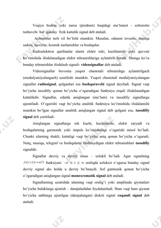 – uzlukli bo’ladi. agar signalning funksiyasi -( ( t ( ( oraliqda uzluksiz o’zgarsa bunday signal davriy signal aks holda u davriy bo’lmaydi. sof garmonik qonun bo’yicha o’zgaradigan aniqlangan signal monoxromatik signal deb ataladi. signallarning uzatishda ularning vaqt oralig’i yoki amplituda qiymatlari bo’yicha bulaklarga ajratish – darajalashdan foydalaniladi. ham vaqt ham qiymat bo’yicha sathlarga ajratilgan (darajalangan) diskrit signal raqamli signal deb ataladi. signalning ta‘siri mavjud bo’lgan vaqt oralig’i signalning davom etish vaqti deb ataladi. signal oniy quvvatining eng katta qiymati uning eng kichik qiymatiga nisbati dinamik diapazon deyiladi. uning uchinchi parametri spektr kengligi – signalning o’zgarish tezligini xarakterlovchi kattalikdir. signal real radioelektron qurilmalardan o’tishda albatta o’zgarishga uchrayd, signalni qabul qilishni qiyinlashtiradigan har qanday zararli ta‘sir halaqit deb ataladi. halaqitga qo’shni radiositansiyalarning atmosferadagi elektr jarayonlar (chaqmoq) fluktatsiyalardan hosil bo’ladigan halaqitlar. signalni uzlukli signalga aylantirish. kotelnikov teoremasi. radioelektron sistema orqali informatsiya uzluksiz yoki uzlukli-diskret signal ko’rinishida uzatilishi mumkin. uzluksiz signalda informatsiya miqdori …