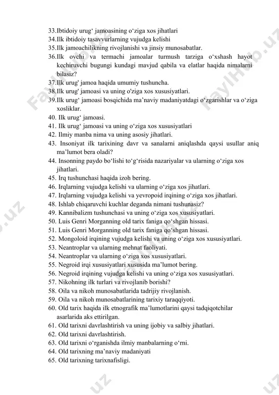 niyatining о‘ziga xos xususiyatlari. 32. ibtidoiy urug‘ jamoasi ma’naviy madaniyatining о‘ziga xos xususiyatlari. 33. ibtidoiy urug‘ jamoasining о‘ziga xos jihatlari 34. ilk ibtidoiy tasavvurlarning vujudga kelishi 35. ilk jamoachilikning rivojlanishi va jinsiy munosabatlar. 36. ilk ovchi va termachi jamoalar turmush tarziga о‘xshash hayot kechiruvchi bugungi kundagi mavjud qabila va elatlar haqida nimalarni bilasiz? 37. ilk urug' jamoa haqida umumiy tushuncha. 38. ilk urug' jamoasi va uning o'ziga xos xususiyatlari. 39. ilk urug‘ jamoasi bosqichida ma’naviy madaniyatdagi о‘zgarishlar va о‘ziga xosliklar. 40. ilk urug‘ jamoasi. 41. ilk urug‘ jamoasi va uning о‘ziga xos xususiyatlari 42. ilmiy manba nima va uning asosiy jihatlari. 43. insoniyat ilk tarixining davr va sanalarni aniqlashda qaysi usullar aniq ma’lumot bera oladi? 44. insonning paydo bо‘lishi tо‘g‘risida nazariyalar va ularning о‘ziga xos jihatlari. 45. irq tushunchasi haqida izoh bering. 46. irqlarning vujudga kelishi va ularning о‘ziga xos jihatlari. 47. irqlarning vujudga kelishi va yevropoid irqining о‘ziga xos …