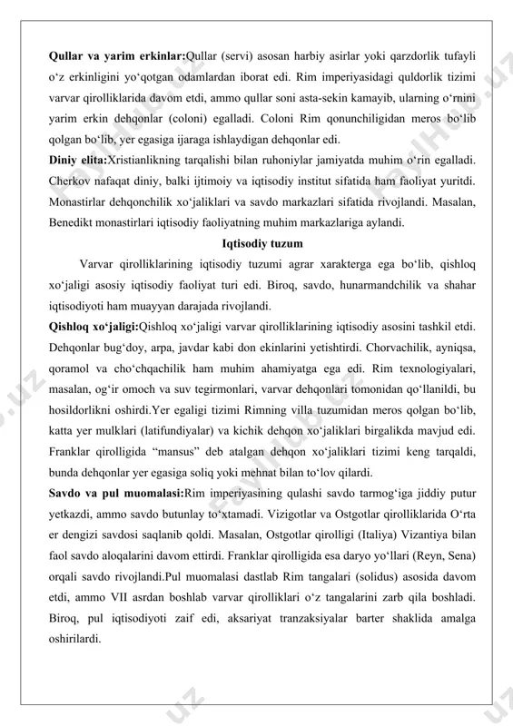 n yer egalariga qaram bo‘lib qoldi. bu jarayon, ayniqsa, vi–vii asrlarda tezlashdi. qullar va yarim erkinlar:qullar (servi) asosan harbiy asirlar yoki qarzdorlik tufayli o‘z erkinligini yo‘qotgan odamlardan iborat edi. rim imperiyasidagi quldorlik tizimi varvar qirolliklarida davom etdi, ammo qullar soni asta-sekin kamayib, ularning o‘rnini yarim erkin dehqonlar (coloni) egalladi. coloni rim qonunchiligidan meros bo‘lib qolgan bo‘lib, yer egasiga ijaraga ishlaydigan dehqonlar edi. diniy elita:xristianlikning tarqalishi bilan ruhoniylar jamiyatda muhim o‘rin egalladi. cherkov nafaqat diniy, balki ijtimoiy va iqtisodiy institut sifatida ham faoliyat yuritdi. monastirlar dehqonchilik xo‘jaliklari va savdo markazlari sifatida rivojlandi. masalan, benedikt monastirlari iqtisodiy faoliyatning muhim markazlariga aylandi. iqtisodiy tuzum varvar qirolliklarining iqtisodiy tuzumi agrar xarakterga ega bo‘lib, qishloq xo‘jaligi asosiy iqtisodiy faoliyat turi edi. biroq, savdo, hunarmandchilik va shahar iqtisodiyoti ham muayyan darajada rivojlandi. qishloq xo‘jaligi:qishloq xo‘jaligi varvar qirolliklarining iqtisodiy asosini tashkil etdi. dehqonlar bug‘doy, arpa, javdar kabi don ekinlarini yetishtirdi. chorvachilik, ayniqsa, qoramol va cho‘chqachilik ham muhim …