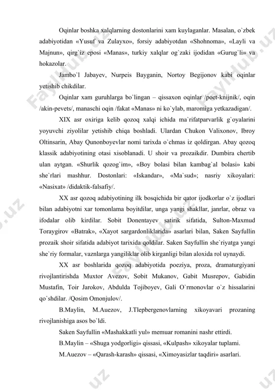 l» memuar romanini nashr ettirdi. b.maylin – «shuga yodgorligi» qissasi, «kulpash» xikoyalar tuplami. m.auezov – «qarash-karash» qissasi, «ximoyasizlar taqdiri» asarlari. s.mukonov – «adashganlar» romani. bu asarlar ayollar takdiri, ular ozodligi masalasini kutarib chikdi. ayniksa, m.auezov kup asarlar yaratdi. «uylanish», «utmish soyasida» kabi asarlari aynan shu mavzuga bagishlangan. birinchi qozoq drama teatri o`z saxnasini m.auezovning «yenlik-kebek» pyesasi bilan ochdi. birinchi dramatik asarlar s.sayfullin, b.maylin, m.auezovlar qalamiga mansub edi. m.auezovning «yenlik-kebek», «kundoshlar», «qaragoz» pyesalari katta axamiyatga ega bo`ldi. dramaturgiyaning rivojlanishida ko`zga kuringan dramaturg, rejisyor, xalq artisti jumat shanin katta xissa kushdi. uning «arkalik-batir», «shaxta», «torsikbay-aydarbek» kabi asarlari muvaffakiyatli chikdi. urushgacha bo`lgan davr va urush yillari adabiyotida kosim omonjulov, xolijon bekxojin, sirboy mavlenov, jumagani sonilar nomi aloxida jaranglaydi. urush davri adabiyotining xarakteri boshqa qardosh xalqlar adabiyotinikiga o`xshaydi. umumiy, mushtarak jihatlari ko`p. obrazlar sistemasida, shakllarda, ramzlarda, mavzuda va hokazo. urushdan keyingi yillarda, ayniqsa, proza rivojlandi. proza qozoq adabiyotini umumittifok miqyosiga olib chikdi. sobit mukonov …