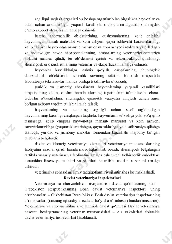 archa chorvachilik ob’ektlarining, qushxonalarning, kelib chiqishi hayvonotga mansub mahsulot va xom ashyoni qayta ishlovchi korxonalarning, kelib chiqishi hayvonotga mansub mahsulot va xom ashyoni realizatsiya qiladigan va saqlaydigan savdo shoxobchalarining, omborlarning veterinariya-sanitariya holatini nazorat qiladi, bu ob’ektlarni qurish va rekonstruksiya qilishning, shuningdek er qazish ishlarining veterinariya ekspertizasini amalga oshiradi; hayvonlar kasalliklariga tashxis qo‘yish, ozuqalarning, shuningdek chorvachilik ob’ektlarida ichimlik suvining sifatini baholash maqsadida laboratoriya tekshiruvlari hamda boshqa tekshiruvlar o‘tkazadi; yuridik va jismoniy shaxslardan hayvonlarning yuqumli kasalliklari tarqalishining oldini olishni hamda ularning tugatilishini ta’minlovchi chora-tadbirlar o‘tkazilishini, shuningdek epizootik vaziyatni aniqlash uchun zarur bo‘lgan axborot taqdim etilishini talab qiladi; hayvonlarning va odamning sog‘lig‘i uchun xavf tug‘diradigan hayvonlarning kasalligi aniqlangan taqdirda, hayvonlarni so‘yishga yoki yo‘q qilib tashlashga, kelib chiqishi hayvonotga mansub mahsulot va xom ashyoni zararsizlantirishga (yuqumsizlantirishga), qayta ishlashga yoki utilizatsiya qilishga taalluqli, yuridik va jismoniy shaxslar tomonidan bajarilishi majburiy bo‘lgan talablarni belgilaydi; davlat va idoraviy veterinariya xizmatlari veterinariya mutaxassislarining faoliyatini nazorat qiladi hamda muvofiqlashtirib …