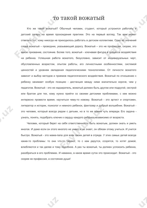 никогда не приходилось работать в детском коллективе. одно из значений слова вожатый – проводник, указывающий дорогу. вожатый – это не профессия, скорее, это некое призвание, состояние. более того, вожатый - ключевая фигура в процессе воздействия на ребенка. успешная работа вожатого, безусловно, зависит от индивидуальных черт, обусловленных возрастом, опытом работы, его личностными особенностями, системой ценностей и уровнем овладения педагогическими технологиями. от личности вожатого зависит и выбор методов и приемов педагогического воздействия. вожатый по отношению к ребенку занимает особую позицию - дистанция между ними значительно короче, чем у педагогов. вожатый - это не надзиратель, вожатый должен быть другом или подругой, сестрой или братом для тех, кому нужно прийти со своими детскими проблемами, с кем можно интересно провести время, научиться чему-то новому. вожатый - это артист и спортсмен, литератор и историк, психолог и немного ребенок, фантазер и добрый волшебник. вожатый - это человек, который всегда рядом с детьми, но в то же время …