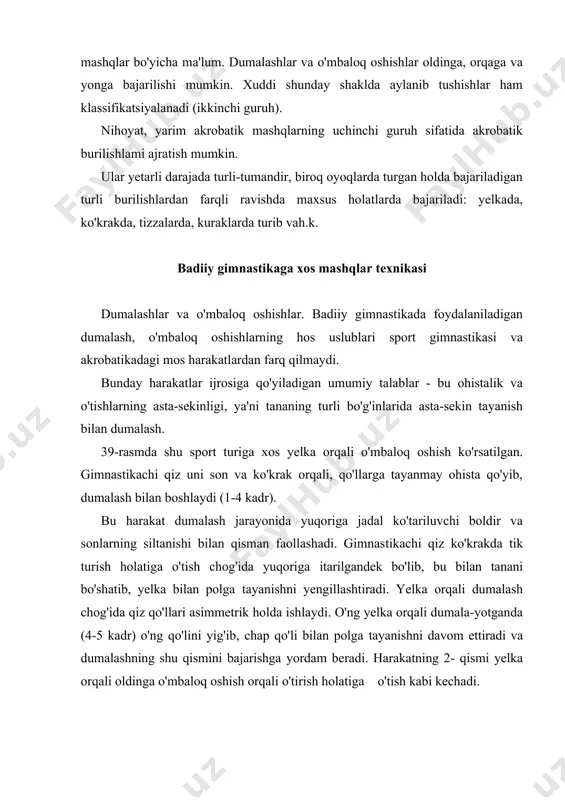 b o'mbaloq oshishning murakkab-lashgan varianti tasvirlangan. to'ntarilishlar. badiiy gimnastikada'qo'llaniladigan akro-batik mashqlarning buturi akrobatika va sport gimnastikasida qo'llaniladigan tegishli to'ntarilishbu nuqtai nazardan badiiy gimnastikadagito'ntarilishlar oldin-ga, orqaga va yonga to'ntarilishga o'xshashdir biroq, badiiy gimnastika musobaqalari qoidalarida tananing vertikal holatida to'ntarilishni bajarish ta'qiqlangan. bu bilan ushbu elementlarning texnik hususiyatlari tushuntiriladi. oldinga va orqaga to'ntarilishni qisqacha ko'rib chiqamiz. 41-rasmda o'tirgan holatdan orqaga ag'darilish ko'rsatilgan. gim​nastikachi qizga to'ntarilishni bajarishga imkon beruvchi asosiy harakatlar o'ng oyoqni siltab, chapi bilan itarilishda ta'minlanadi. keyinchalik harakat mashqning navbatdagi bosqiclilarida amalga oshadi siltanuvchi oyoq harakatining ilgarilanishi vaqtida itaruvchi oyoq harakatining kechikishiga e'tibor beriladi (4-5 kadr). keyin gimnastikachi qiz xuddi shunday ilgari-lovchi harakat bilan siltangan oyoqni polga qo'yib, mashqning keyingi bosqichlariga o'tadi. oldinga ag'darilishni kinogrammani teskari yo'nalishda kuzatib tasawur qilish mumkin. ilgarilanma harakat va mushak apparatining yuqori tonusi gimnastikachi qizga o'tirish holatiga ohista o'tish imkonini beradi. badiiy gimnastikada to'ntarilishlarning boshqa qardosh sport turlarida kam uchraydigan antiqa turlari keng tarqalgan. 42-rasmda bir …