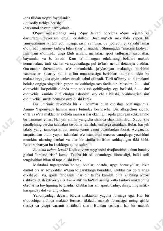 htirish, o‘qituvchilar bilan ta’minlash, maktab dasturlarini yaratish mahalliy hokimiyat zimmasida. boshlang‘ich ta’limda bolalar davlat hisobidagi 1945 kandji iyeroglifdan 1006tasini yod olishi kerak. boshlang‘ich ta’lim “syogakko” quyidagi vazifalarni hal qiladi: -o‘quvchilarni vatanparvarlik ruhida tarbiyalash, vataniga, o‘z qadriyatlariga hurmat hissini o‘rgatish; -o‘quvchilarni xalqaro hamkorlik ruhida tarbiyalash; -ona tilidan to‘g‘ri foydalanish; -iqtisodiy tarbiya berish; -barkamol shaxsni tarbiyalash. o‘quv maqsadlariga aniq o‘quv fanlari bo‘yicha o‘quv rejalari va dasturlarni tayyorlash orqali erishiladi. boshlang‘ich maktabda yapon tili jamiyatshunoslik, tabiiyot, musiqa, rasm va hunar, uy ijodiyoti, etika kabi fanlar o‘qitiladi, jismoniy tarbiya bilan shug‘ullanadilar. shuningdek “maxsus faoliyat” fani ham o‘qitiladi, unga klub ishlari, majlislar, sport tadbirlari, sayohatlar, bayramlar va b. kiradi. kam ta’minlangan oilalarning bolalari maktab nonushtalari, turli xizmat va sayohatlarga pul to‘lash uchun dotatsiya oladilar. ota-onalar farzandlarini o‘z tumanlarida jo‘ylashgan maktabga borishini istamasalar, xususiy pullik ta’lim muassasasiga berishlari mumkin, lekin bu maktablarga juda qiyin tanlov orqali qabul qilinadi. turli ta’limiy ko‘nikmalarni bolalar ongiga singdirish yapon maktablariga …
