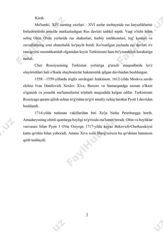 ilgan adabiyotlar ro’yxati……………………………..…………35 kurs chor rossiyasining o’zbek xonliklari bilan o’zaro munosabatlari mundareja kirish………………………………………………………………….…….2 i. bob chor rassiyasining o’zbek xonliklari bilan munosabatlari……………………………………………………………3 1.1. chor rossiyasining istilosi va turkiston general-gubernatorligining tashkil etilishi……………………………………………………………………..…3 1.2. mustaralaka o'lkaning ijtimoiy tuzumi……………………………….6 ii. bob turkistonda general-gubernatorlik boshqaruvi uning jilovlanmagan istibdodi…………………………………………………………....8 2.1. mustamlaka boshqaruv organlarining ta'sis qilinishi………………….8 2.2. turkiston general-gubernatorligida politsiya va sud organlari………13 iii. bob 1717 yil chor rossiyasining xiva xonligiga qarshi harbiy yurishi………………………………………………………………….....15 3.1. ruslarning bu xonlikka bostirib kirishga urinishlari xvii asrning boshlari……………………………………………………………………………15 3.2. chor rossiyasining xiva xonligiga qarshi………………………….25 xulosa………………………………………………………………….…..31 foydalanilgan adabiyotlar ro’yxati……………………………..…………35 kirsh. ma'lumki, xiv asrning oxirlari - xvi asrlar mobaynida rus knyazliklarini birlashtirilishi asosida markazlashgan rus davlati tashkil topdi. vaqt o'tishi bilan sobiq oltin o'rda yerlarida rus shaharlari, harbiy istehkomlari, tog' konlari va zavodlarining soni shunchalik ko'payib bordi. ko'rsatilgan joylarda rus davlati o'z raavqeyini mustahkamlab olganidan keyin turkistonni ham bo'ysundirish harakatiga tushdi. chor rossiyasining turkiston yerlariga g'arazli maqsadlarda ko'z olaytirishlari hali o'lkada shayboniylar hukmronlik …