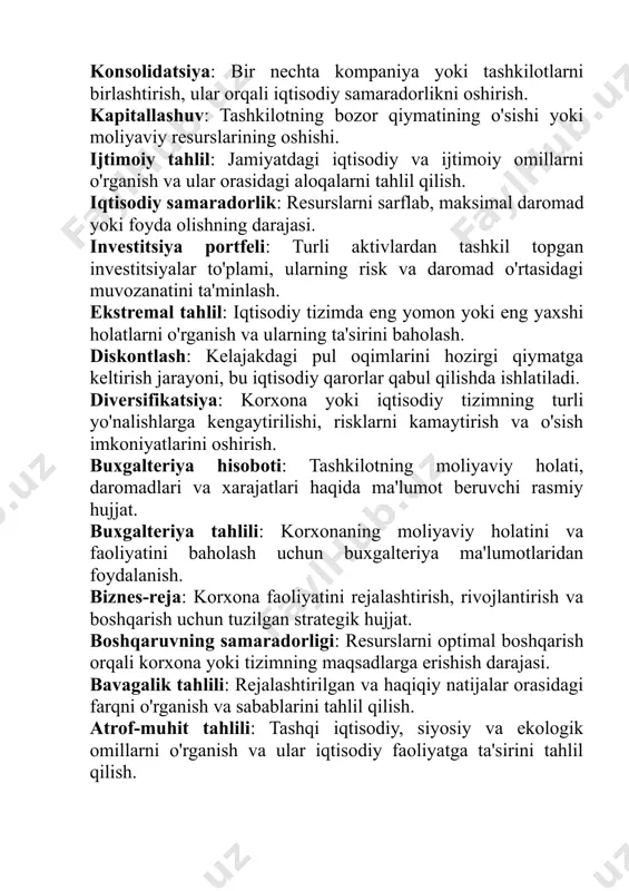 i hozirgi qiymatga keltirish jarayoni, bu iqtisodiy qarorlar qabul qilishda ishlatiladi. diversifikatsiya: korxona yoki iqtisodiy tizimning turli yo'nalishlarga kengaytirilishi, risklarni kamaytirish va o'sish imkoniyatlarini oshirish. buxgalteriya hisoboti: tashkilotning moliyaviy holati, daromadlari va xarajatlari haqida ma'lumot beruvchi rasmiy hujjat. buxgalteriya tahlili: korxonaning moliyaviy holatini va faoliyatini baholash uchun buxgalteriya ma'lumotlaridan foydalanish. biznes-reja: korxona faoliyatini rejalashtirish, rivojlantirish va boshqarish uchun tuzilgan strategik hujjat. boshqaruvning samaradorligi: resurslarni optimal boshqarish orqali korxona yoki tizimning maqsadlarga erishish darajasi. bavagalik tahlili: rejalashtirilgan va haqiqiy natijalar orasidagi farqni o'rganish va sabablarini tahlil qilish. atrof-muhit tahlili: tashqi iqtisodiy, siyosiy va ekologik omillarni o'rganish va ular iqtisodiy faoliyatga ta'sirini tahlil qilish. asosiy iqtisodiy ko'rsatkichlar: iqtisodiy holatni o'lchashda ishlatiladigan muhim statistika va indikatorlar (masalan, inflyatsiya, yalpi ichki mahsulot). asosiy kapital: uzun muddat davomida iqtisodiy faoliyatda foydalaniladigan resurslar (masalan, bino, uskunalar, inshootlar). antikrizis strategiyasi: iqtisodiy inqirozdan chiqish va barqaror rivojlanish uchun ishlab chiqilgan strategik reja. analitik model: iqtisodiy jarayonlar yoki hodisalarni …