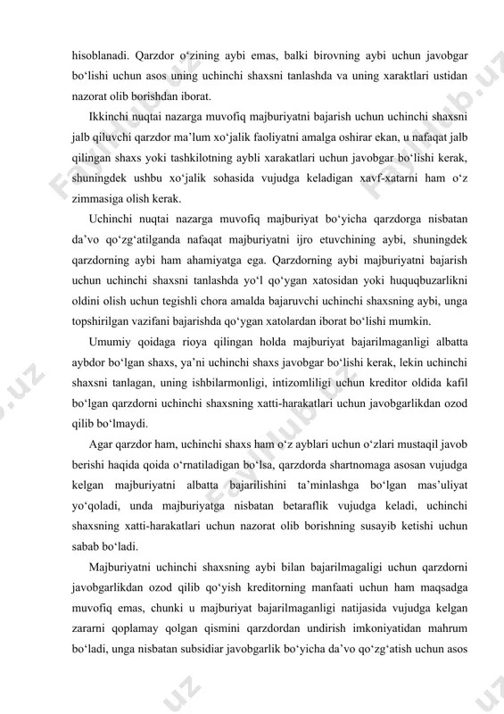ham bo‘lsa ayb bilan bog‘liq xarakatlardan, xulosa qilib aytganda «birovning aybi» uchun javobgarlikdan iborat. ushbu xulosa tarafdorlarining fikricha, ayb uchun javobgarlik tamoyili umumiy talab sifatida birovnigng aybi uchun ham, uchinchi shaxsning aybi uchun ham, qarzdorning aybi bo‘lmagan taqdirda ham javobgarlik uchun asos bo‘lib hisoblanadi. qarzdor o‘zining aybi emas, balki bi​rovning aybi uchun javobgar bo‘lishi uchun asos uning uchinchi shaxsni tanlashda va uning xaraktlari ustidan nazorat olib borishdan iborat. ikkinchi nuqtai nazarga muvofiq majburiyatni bajarish uchun uchinchi shaxsni jalb qiluvchi qarzdor ma’lum xo‘jalik faoliyatni amalga oshirar ekan, u nafaqat jalb qilingan shaxs yoki tashkilotning aybli xarakatlari uchun javobgar bo‘lishi kerak, shuningdek ushbu xo‘jalik sohasida vujudga keladigan xavf-xatarni ham o‘z zimmasiga olish kerak. uchinchi nuqtai nazarga muvofiq majburiyat bo‘yicha qarzdorga nisbatan da’vo qo‘zg‘atilganda nafaqat majburiyatni ijro etuvchining aybi, shuningdek qarzdorning aybi ham ahamiyatga ega. qarzdorning aybi majburiyatni bajarish uchun uchinchi shaxsni tanlashda yo‘l qo‘ygan xatosidan yoki huquqbuzarlikni oldini olish uchun tegishli chora …
