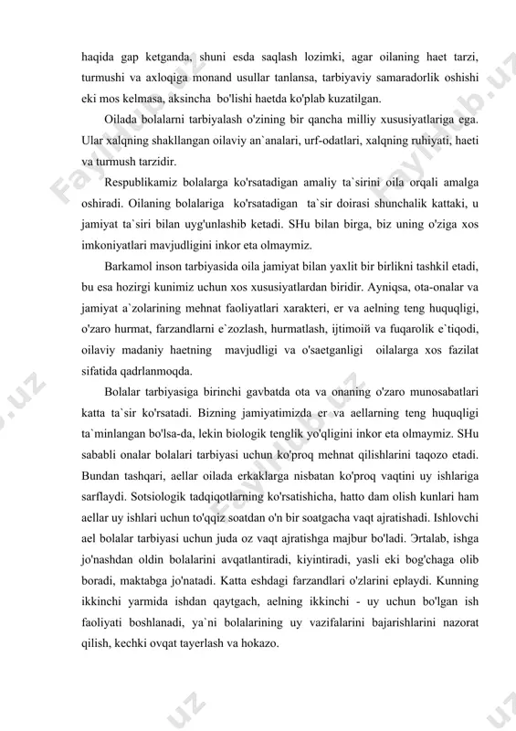 ydi. sotsiologik tadqiqotlarning ko'rsatishicha, hatto dam olish kunlari ham aellar uy ishlari uchun to'qqiz soatdan o'n bir soatgacha vaqt ajratishadi. ishlovchi ael bolalar tarbiyasi uchun juda oz vaqt ajratishga majbur bo'ladi. эrtalab, ishga jo'nashdan oldin bolalarini avqatlantiradi, kiyintiradi, yasli eki bog'chaga olib boradi, maktabga jo'natadi. katta eshdagi farzandlari o'zlarini eplaydi. kunning ikkinchi yarmida ishdan qaytgach, aelning ikkinchi - uy uchun bo'lgan ish faoliyati boshlanadi, ya`ni bolalarining uy vazifalarini bajarishlarini nazorat qilish, kechki ovqat tayerlash va hokazo. otaning uy ishlaridagi ishtiroki asosan buyruq berishda ko'proq namoen bo'ladi. g'uni bajar, nima uchun buni bajarmading, hozir bajarg' va hokazo. uning vazifasi ko'proq oilaning iqtisodietini va farzandlarining sog'-salomat o'sishlarini ta`minlashda ifodalanadi. chunki farzandlarining bemorligi nafaqat onaning, balki otaning ham ish faoliyatiga ta`sir ko'rsatadi. shu sababli farzandlari sog'ligining yaxshi bo'lishini ta`minlash har ikkisi uchun birday mas`uliyatni yuklaydi. oilalar tarbiya usullarini qo'llash borasida bir-birlari tajribalaridan foydalanadilar. shu nuqtai nazardan oilalarni shartli ravishda ikkiga bo'lish mumkin, ya`ni …