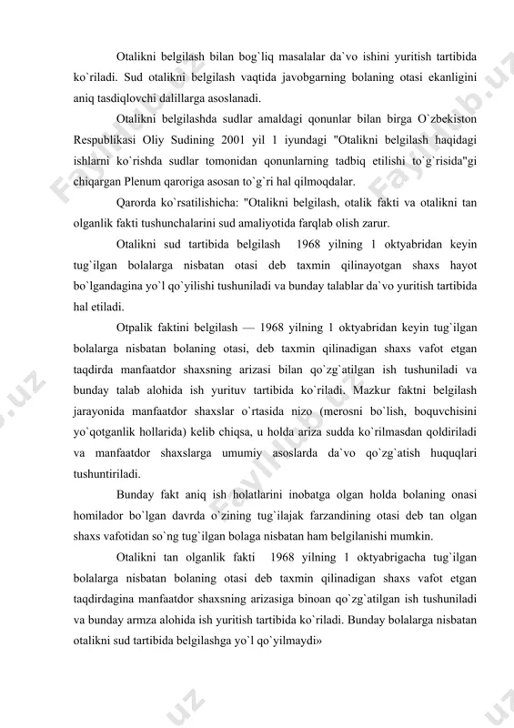 olganlik fakti 1968 yilning 1 oktyabrigacha tug`ilgan bolalarga nisbatan bolaning otasi dеb taxmin qilinadigan shaxs vafot etgan taqdirdagina manfa​atdor shaxsning arizasiga binoan qo`zg`atilgan ish tushuniladi va bunday armza alohida ish yuritish tartibida ko`riladi. bunday bolalarga nisbatan otalikni sud tartibida bеlgilashga yo`l qo`yilmaydi» oila kodеksining 62-moddasiga muvofiq, bunday dalillarga bolaning onasi bola tug`ilishiga qadar javobgar bilan birga yashaganligi va umumiy ro`zg`or yuritganligi yoki ular bolani birgalikda tarbiyalaganliklari yoxud ta`minlab turganliklarini, yoki javobgarning otalikni tan olganligini aniq tasdiqlovchi boshqa dalillar kiradi. amaldagi qonunda sanab o`tilgan holatlar erkak va ayol o`rtasidagi munosabatda amaliy oilaviy munosabatni nazarga olmasdan, fakt asosida qonuniy oila qurishga qaratilgan maqsad bo`lishini qo`riqlaydi. shu bilan birga otalikni bеlgilashda sanab o`tilgan barcha holatlar bir paytda bo`lishi talab etilmaydi, balki ulardan faqat birortasi bo`lsa ham kifoya. ya`ni: a) bolaning onasi bola tug`ilishiga qadar javobgar bi​lan birga yashaganligi va umumiy ro`zg`or yuritganligi. ushbu holatda bolaning ota-onasi doimo birga turganligi e`tiborga olinib, koida bo`yicha …