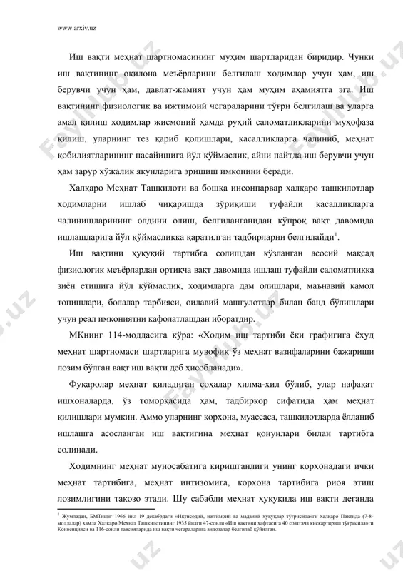 оидаларига кўра меҳнат бурчларини бажарадиган вақт тушунилади. ходим иш вақти давомида корхонада бўлган ҳолда айрим ҳолларда эса корхонадан бошқа жойда бўлсада, иш берувчининг топшириқларини, давлат-жамият вазифаларини бажариши назарда тутилади. иш вақти узунлиги меҳнатнинг энг муҳим шартларидан бири ҳисобланади. шунга кўра иш вақтининг энг кўп миқдори ходим ва иш берувчи манфаатларини ҳисобга олган ҳолда давлат томонидан белгилаб қўйилади. иш вақти нормаларининг белгиланиши ходим меҳнатини миқдор ва сифат жиҳатидан ўлчаш воситаси ҳамда шунга кўра иш ҳақи тўлаш меъёри, корхона меҳнат натижаларини аниқлашга ёрдам берувчи кўрсаткич вазифаларини бажаради. меҳнат тўғрисидаги қонун ҳужжатлари иш вақтининг кунлик, ҳафталик ва йиллик нормаларини белгилайди. иш куни деганда ходим сутка давомида ишлаши лозим бўлган вақт тушунилади. иш куни узунлиги одатда ҳафталик иш вақти нормасига асосан ва иш берувчининг, улар вакилларининг ўзаро келишувларини ифодаловчи жамоа шартномалари, ички меҳнат тартиб-қоидалари меҳнат шартномасига кўра белгиланади. қонун хужжатларида бевосита иш куни узунлиги белгиланадиган ҳоллар ҳам мавжуд . иш ҳафтаси деганда ходим ҳафта …