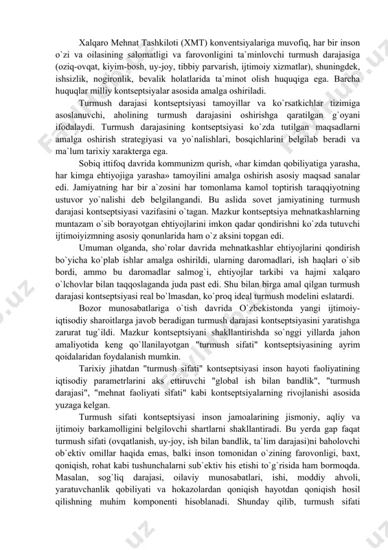 ajasi kontseptsiyasi vazifasini o`tagan. mazkur kontseptsiya mehnatkashlarning muntazam o`sib borayotgan ehtiyojlarini imkon qadar qondirishni ko`zda tutuvchi ijtimoiyizmning asosiy qonunlarida ham o`z aksini topgan edi. umuman olganda, sho`rolar davrida mehnatkashlar ehtiyojlarini qondirish bo`yicha ko`plab ishlar amalga oshirildi, ularning daromadlari, ish haqlari o`sib bordi, ammo bu daromadlar salmog`i, ehtiyojlar tarkibi va hajmi xalqaro o`lchovlar bilan taqqoslaganda juda past edi. shu bilan birga amal qilgan turmush darajasi kontseptsiyasi real bo`lmasdan, ko`proq ideal turmush modelini eslatardi. bozor munosabatlariga o`tish davrida o`zbekistonda yangi ijtimoiy-iqtisodiy sharoitlarga javob beradigan turmush darajasi kontseptsiyasini yaratishga zarurat tug`ildi. mazkur kontseptsiyani shakllantirishda so`nggi yillarda jahon amaliyotida keng qo`llanilayotgan "turmush sifati" kontseptsiyasining ayrim qoidalaridan foydalanish mumkin. tarixiy jihatdan "turmush sifati" kontseptsiyasi inson hayoti faoliyatining iqtisodiy parametrlarini aks ettiruvchi "global ish bilan bandlik", "turmush darajasi", "mehnat faoliyati sifati" kabi kontseptsiyalarning rivojlanishi asosida yuzaga kelgan. turmush sifati kontseptsiyasi inson jamoalarining jismoniy, aqliy va ijtimoiy barkamolligini belgilovchi shartlarni shakllantiradi. bu yerda gap faqat turmush sifati …