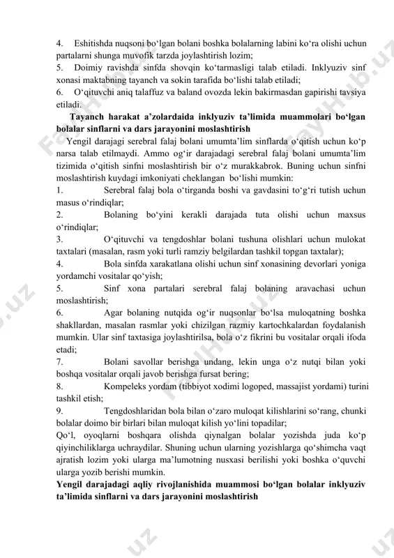 ravishda sinfda shovqin ko‘tarmasligi talab etiladi. inklyuziv sinf xonasi maktabning tayanch va sokin tarafida bo‘lishi talab etiladi; 0. o‘qituvchi aniq talaffuz va baland ovozda lekin bakirmasdan gapirishi tavsiya etiladi. tayanch harakat a’zolardaida inklyuziv ta’limida muammolari bo‘lgan bolalar sinflarni va dars jarayonini moslashtirish yengil darajagi serebral falaj bolani umumta’lim sinflarda o‘qitish uchun ko‘p narsa talab etilmaydi. ammo og‘ir darajadagi serebral falaj bolani umumta’lim tizimida o‘qitish sinfni moslashtirish bir o‘z murakkabrok. buning uchun sinfni moslashtirish kuydagi imkoniyati cheklangan bo‘lishi mumkin: 0. serebral falaj bola o‘tirganda boshi va gavdasini to‘g‘ri tutish uchun masus o‘rindiqlar; 0. bolaning bo‘yini kerakli darajada tuta olishi uchun maxsus o‘rindiqlar; 0. o‘qituvchi va tengdoshlar bolani tushuna olishlari uchun mulokat taxtalari (masalan, rasm yoki turli ramziy belgilardan tashkil topgan taxtalar); 0. bola sinfda xarakatlana olishi uchun sinf xonasining devorlari yoniga yordamchi vositalar qo‘yish; 0. sinf xona partalari serebral falaj bolaning aravachasi uchun moslashtirish; 0. agar bolaning nutqida og‘ir nuqsonlar bo‘lsa …