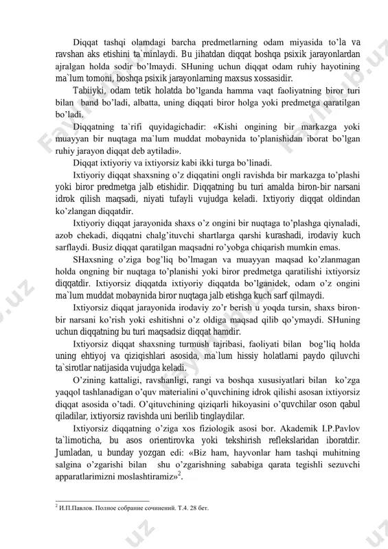 gan yorqin nuqtasi diqqatning fokusi yoki markazi deb ataladi. ana shu fokusga tushgan predmetlar odam tomonidan to’g’ri va to’liq seziladi va idrok qilinadi. ong bir nuqtaga tig’iz to’planganda shu nuqtaga aloqador bo’lmagan barcha narsalar ong doirasidan chetda qoladi. 1 к.д.ушинский. собрание сочинений. т. 10, 1960, 24-бет. diqqat tashqi olamdagi barcha predmetlarning odam miyasida to’la va ravshan aks etishini ta`minlaydi. bu jihatdan diqqat boshqa psixik jarayonlardan ajralgan holda sodir bo’lmaydi. shuning uchun diqqat odam ruhiy hayotining ma`lum tomoni, boshqa psixik jarayonlarning maxsus xossasidir. tabiiyki, odam tetik holatda bo’lganda hamma vaqt faoliyatning biror turi bilan band bo’ladi, albatta, uning diqqati biror holga yoki predmetga qaratilgan bo’ladi. diqqatning ta`rifi quyidagichadir: «kishi ongining bir markazga yoki muayyan bir nuqtaga ma`lum muddat mobaynida to’planishidan iborat bo’lgan ruhiy jarayon diqqat deb aytiladi». diqqat ixtiyoriy va ixtiyorsiz kabi ikki turga bo’linadi. ixtiyoriy diqqat shaxsning o’z diqqatini ongli ravishda bir markazga to’plashi yoki biror predmetga jalb etishidir. diqqatning …
