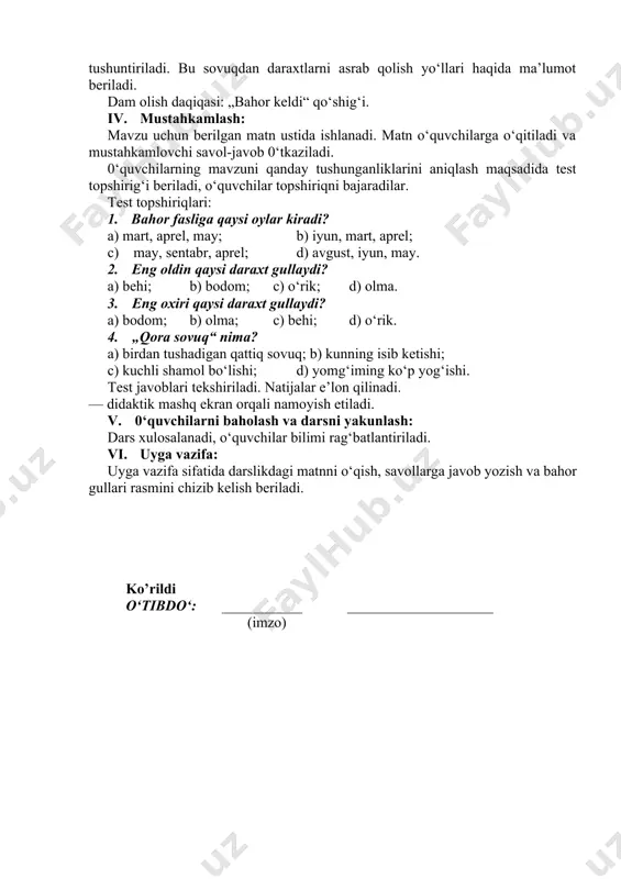 a daraxtlar uchun juda xavfli ekanligi tushuntiriladi. bu sovuqdan daraxtlarni asrab qolish yo‘llari haqida ma’lumot beriladi. dam olish daqiqasi: „bahor keldi“ qo‘shig‘i. iv. mustahkamlash: mavzu uchun berilgan matn ustida ishlanadi. matn o‘quvchilarga o‘qitiladi va mustahkamlovchi savol-javob 0‘tkaziladi. 0‘quvchilarning mavzuni qanday tushunganliklarini aniqlash maqsadida test topshirig‘i beriladi, o‘quvchilar topshiriqni bajaradilar. test topshiriqlari: 1. bahor fasliga qaysi oylar kiradi? a) mart, aprel, may; b) iyun, mart, aprel; c) may, sentabr, aprel; d) avgust, iyun, may. 2. eng oldin qaysi daraxt gullaydi? a) behi; b) bodom; c) o‘rik; d) olma. 3. eng oxiri qaysi daraxt gullaydi? a) bodom; b) olma; c) behi; d) o‘rik. 4. „qora sovuq“ nima? a) birdan tushadigan qattiq sovuq; b) kunning isib ketishi; c) kuchli shamol bo‘lishi; d) yomg‘iming ko‘p yog‘ishi. test javoblari tekshiriladi. natijalar e’lon qilinadi. — didaktik mashq ekran orqali namoyish etiladi. v. 0‘quvchilarni baholash va darsni yakunlash: dars xulosalanadi, o‘quvchilar bilimi rag‘batlantiriladi. vi. uyga vazifa: uyga …