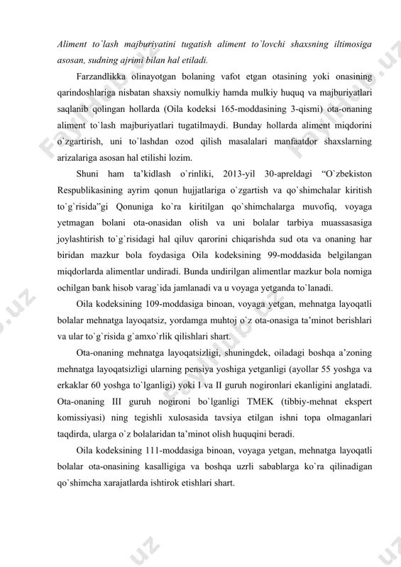 ssiyasi) ning tegishli xulosasida tavsiya etilgan ishni topa olmaganlari taqdirda, ularga o`z bolalaridan ta’minot olish huquqini beradi. oila kodeksining 111-moddasiga binoan, voyaga yetgan, mehnatga layoqatli bolalar ota-onasining kasalligiga va boshqa uzrli sabablarga ko`ra qilinadigan qo`shimcha xarajatlarda ishtirok etishlari shart. voyaga yetgan, mehnatga layoqatli bolalar tomonidan qo`shimcha xarajatlar ixtiyoriy ravishda qoplanmasa, talab qilinayotgan summa sud tartibida undirilishi mumkin. oila kodeksining 112-moddasiga binoan, aliment undirish to`g`risidagi nizo uzil-kesil hal etilgunga qadar, sudya shu nizo bo`yicha unda belgilangan miqdorda vaqtincha aliment undirish to`g`risida ajrim chiqarishi mumkin. agar sud nikohdan ajratishda ishning ko`rilishini keyinga qoldirib, er-xotinga yarashish uchun muddat berganda, “sudlar tomonidan nikohdan ajratishga oid ishlar bo`yicha qonunchilikni qo`llash amaliyoti to`g`risida”gi o`zbekiston respublikasi oliy sud plenumining 2011-yil 20-iyul 6-sonli qaroriga ko`ra, oila kodeksi 112-moddasiga muvofiq bolalar ta’minoti uchun aliment undirish masalasini muhokama qilishga haqlidir. bola tug`ilmasidan avval ham uning normal rivojlanishini ta’minlash maqsadida, shuningdek, tug`ilish arafasida ham muhtoj onaga otasi ekanligi isbotlangan, ammo ixtiyoriy …