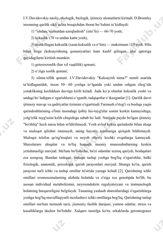 sh" (iste’fo) — 66-70 yosh; 2) keksalik (70 va undan katta yosh), 3) munkillagan keksalik (xasta keksalik va o‘lim) — maksimum 110 yosh. shu bilan birga (keksayishning qonuniyatlari ham kashf qilingan, ular qatoriga quyidagilarni kiritish mumkin: 1) geteroxronlik (har xil vaqtlilik) qonuni; 2) o‘ziga xoslik qonuni; 3) xilma-xillik qonuni. i.v.davidovskiy "keksayish nima?" nomli asarida ta’kidlaganidek, inson 50—60 yoshga to‘lganda yoki undan oshgan chog‘ida yetuklikning kechikkan davriga kirib keladi. juda ko`p olimlar keksalik yoshi va undagi bo`ladigan o`zgarishlarni o`rganib, tadqiqotlar o`tkazganlar [1]. qarilik davri ijtimoiy mavqe va qadriyatlar tizimini o'zgartiradi.turmush o'rtog'i va boshqa yaqin qarindoshlarining o'limi insondagi ijobiy his-tuyg'ular sonini keskin kamayishiga, yolg'izlik tuyg'usini kelib chiqishiga sabab bo`ladi. natijada paydo bo'lgan ijtimoiy "bo'shliq" hech narsa bilan to'ldirilmaydi. yosh avlod keksa qarindoshi bilan aloqa va muloqot qilishni istamaydi, uning hayotiy tajribasiga qiziqish bildirmaydi. muloqot telefon qo'ng'iroqlari va noyob oilaviy kechki ovqatlarga kamayadi. shaxslararo aloqalar va to'liq huquqli insoniy munosabatlarning keskin yetishmasligi mavjud. …