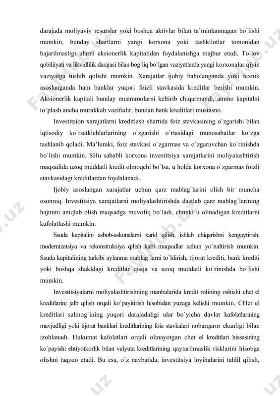 `zgarmas foizli stavkasidagi kreditlardan foydalanadi. ijobiy asoslangan xarajatlar uchun qarz mablag`larini olish bir muncha osonroq. investitsiya xarajatlarni moliyalashtirishda dastlab qarz mablag`larining hajmini aniqlab olish maqsadga muvofiq bo`ladi, chunki u olinadigan kreditlarni kafolatlashi mumkin. ssuda kapitalini asbob-uskunalarni xarid qilish, ishlab chiqarishni kengaytirish, modernizatsiya va rekonstruksiya qilish kabi maqsadlar uchun yo`naltirish mumkin. ssuda kapitalining tarkibi aylanma mablag`larni to`ldirish, tijorat krediti, bank krediti yoki boshqa shakldagi kreditlar qisqa va uzoq muddatli ko`rinishda bo`lishi mumkin. investitsiyalarni moliyalashtirishning manbalarida kredit rolining oshishi chet el kreditlarini jalb qilish orqali ko`payitirish hisobidan yuzaga kelishi mumkin. chet el kreditlari salmog`ining yuqori darajadaligi ular bo`yicha davlat kafolatlarining mavjudligi yoki tijorat banklari kreditlarining foiz stavkalari nobarqaror ekanligi bilan izohlanadi. hukumat kafolatlari orqali olinayotgan chet el kreditlari hissasining ko`payishi ehtiyotkorlik bilan valyuta kreditlarining qaytarilmaslik risklarini hisobga olishni taqozo etadi. bu esa, o`z navbatida, investitsiya loyihalarini tahlil qilish, ularni ekspertizadan o`tkazish, investitsiya qarorlarini qabul qilish, xalqaro moliya institutlari va chet ellik investorlarning …