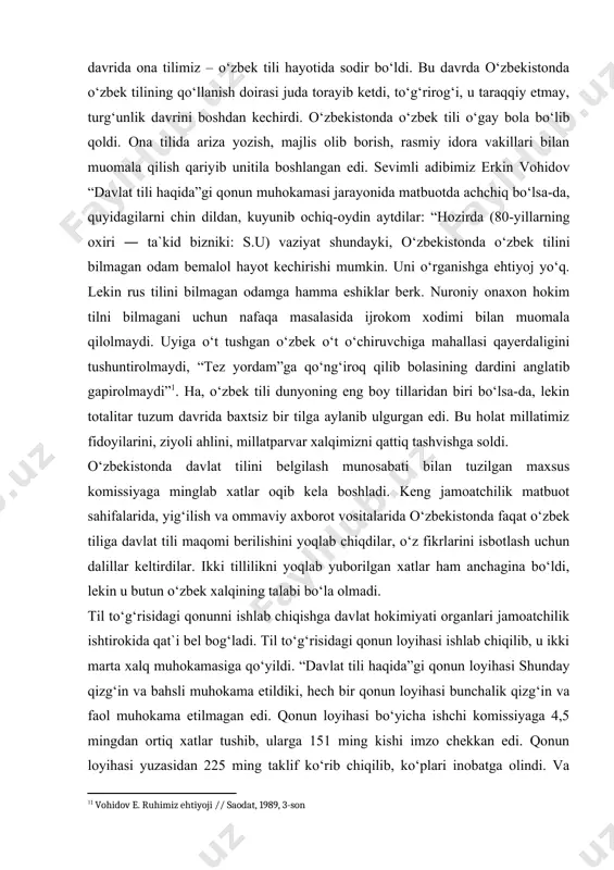 vohidov “davlat tili haqida”gi qonun muhokamasi jarayonida matbuotda achchiq bo‘lsa-da, quyidagilarni chin dildan, kuyunib ochiq-oydin aytdilar: “hozirda (80-yillarning oxiri ― ta`kid bizniki: s.u) vaziyat shundayki, o‘zbekistonda o‘zbek tilini bilmagan odam bemalol hayot kechirishi mumkin. uni o‘rganishga ehtiyoj yo‘q. lekin rus tilini bilmagan odamga hamma eshiklar berk. nuroniy onaxon hokim tilni bilmagani uchun nafaqa masalasida ijrokom xodimi bilan muomala qilolmaydi. uyiga o‘t tushgan o‘zbek o‘t o‘chiruvchiga mahallasi qayerdaligini tushuntirolmaydi, “tez yordam”ga qo‘ng‘iroq qilib bolasining dardini anglatib gapirolmaydi”[footnoteref:1]1. ha, o‘zbek tili dunyoning eng boy tillaridan biri bo‘lsa-da, lekin totalitar tuzum davrida baxtsiz bir tilga aylanib ulgurgan edi. bu holat millatimiz fidoyilarini, ziyoli ahlini, millatparvar xalqimizni qattiq tashvishga soldi. [1: 1 vohidov e. ruhimiz ehtiyoji // saodat, 1989, 3-son] o‘zbekistonda davlat tilini belgilash munosabati bilan tuzilgan maxsus komissiyaga minglab xatlar oqib kela boshladi. keng jamoatchilik matbuot sahifalarida, yig‘ilish va ommaviy axborot vositalarida o‘zbekistonda faqat o‘zbek tiliga davlat tili maqomi berilishini yoqlab chiqdilar, o‘z …