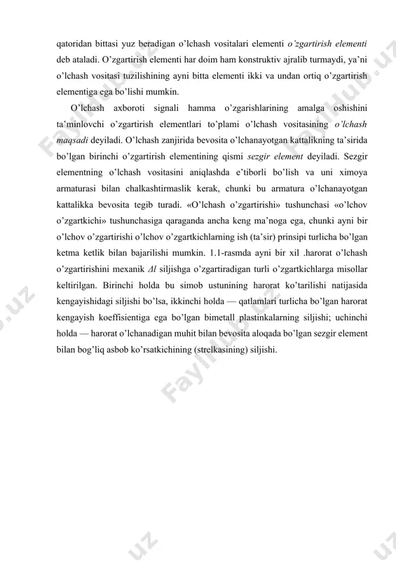 bo’lgan bimetall plastinkalarning siljishi; uchinchi holda — harorat o’lchanadigan muhit bilan bevosita aloqada bo’lgan sezgir element bilan bog’liq asbob ko’rsatkichining (strelkasining) siljishi. shunday qilib, o’lchash o’zgartirishining ko’rsatmasi nimani va nimaga aylantirish kerak, degan savolgagina javob beradi, aniq o’lchash o’zgartkichlarining ko’rsatishi esa buni tabiatan qanday bajarish mumkin, degan savolga javob beradi. aslida o’lchash o’zgartkichi bir xususiy o’lchash o’zgartirishini baja-ruvchi ma’lum amal prinsipida yasalgan texnik qurilmani ifodalaydi. o’lchash o’zgartkichi — o’lchashlar vositasi sifatida o’lchash o’zgartirishi δr→δa ni amalga oshirishga imkon berdi. kattalikning ketma-ket o’zgartirishlar qatoridan bittasi yuz beradigan o’lchash vositalari elementi o’zgartirish elementi deb ataladi. o’zgartirish elementi har doim ham konstruktiv ajralib turmaydi, ya’ni o’lchash vositasi tuzilishining ayni bitta elementi ikki va undan ortiq o’zgartirish elementiga ega bo’lishi mumkin. o’lchash axboroti signali hamma o’zgarishlarining amalga oshishini ta’minlovchi o’zgartirish elementlari to’plami o’lchash vositasining o’lchash maqsadi deyiladi. o’lchash zanjirida bevosita o’lchanayotgan kattalikning ta’sirida bo’lgan birinchi o’zgartirish elementining qismi sezgir element deyiladi. sezgir elementning o’lchash …