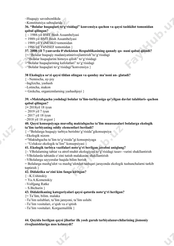 atning tarkibiy qismlari ~ huquqiy madaniyatning tarkibiy qismlari ~ huquqiy ongning asosiy qismlari } 34. qaysi o‘quv yilidan boshlab 0‘zbekiston respublikasi maktab- gacha ta’lim muassasalaridan boshlab huquq saboqlari berish yo‘lga qo‘yildi? { ~1998-1999-o‘quv yili ~ 1999-2000-o‘quv yili = 1997-1998-o‘quv yili ~1996-1997-o‘quv yili } 35. maktabgacha ta’lim muassasalarida qaysi mashg‘ulotlar tarki- bida 0‘zbekiston respublikasi konstitutsiyasi o‘rgatiladi? {= savodga o’rgatishda ~elementar matematik tasavvurlarni shakllantirishda ~huquqiy savodxonlikda ~konstitutsiya saboqlarida } 36. “bolalar huquqlari to‘g‘risidagi” konvensiya qachon va qaysi tashkilot tomonidan qabul qilingan? { ~ 1988-yil bmt bosh assambelyasi = 1989-yil bmt bosh assambelyasi ~ 1989-yil yunesko tomonidan ~ 1986-yil yunisef tomonidan } 37. 2008-yil 7-yanvarda 0‘zbekiston respublikasining qanady qo- nuni qabul qiiindi? {= “bolalar huquqiy madaniyatinirivojlantirish”to‘g‘risidagi ~ “bolalar huquqlarini himoya qilish” to‘g‘risidagi ~“bolalar huquqlarining kafolatlari” to‘g‘risidagi ~“bolalar huquqlari to‘g‘risidagi"konvensiya } 38 ekologiya so‘zi qaysi tildan olingan va qanday ma’noni an- glatadi? { ~nemischa, uy-joy ~inglizcha, yashash ~lotincha, makon = grekcha, organizmlarning yashashjoyi } …