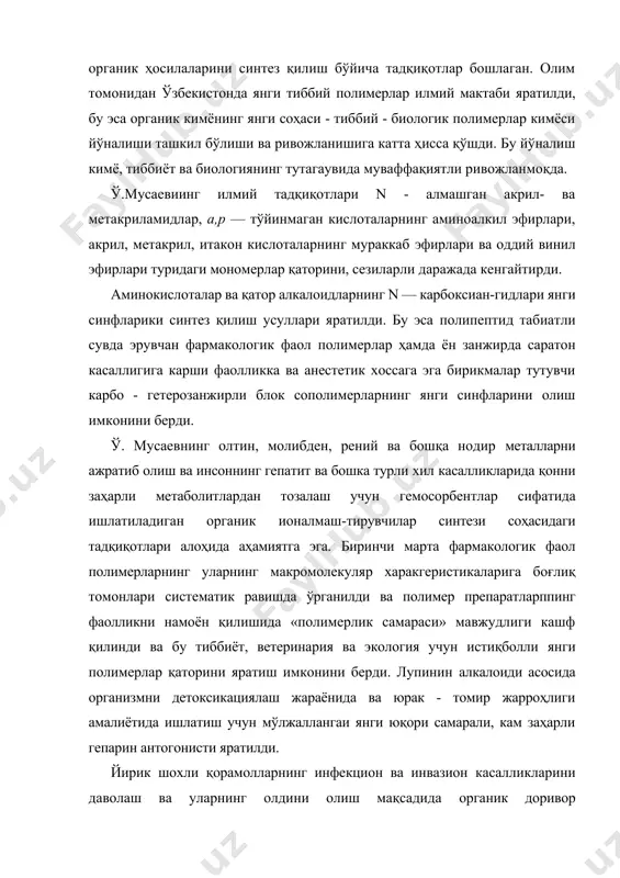 а ҳисса қўшди. бу йўналиш кимё, тиббиёт ва биологиянинг тутагаувида муваффақиятли ривожланмоқда. ў.мусаевиинг илмий тадқиқотлари n - алмашган акрил- ва метакриламидлар, а,р — тўйинмаган кислоталарнинг аминоалкил эфирлари, акрил, метакрил, итакон кислоталарнинг мураккаб эфирлари ва оддий винил эфирлари туридаги мономерлар қаторини, сезиларли даражада кенгайтирди. аминокислоталар ва қатор алкалоидларнинг n — карбоксиан-гидлари янги синфларики синтез қилиш усуллари яратилди. бу эса полипептид табиатли сувда эрувчан фармакологик фаол полимерлар ҳамда ён занжирда саратон касаллигига карши фаолликка ва анестетик хоссага эга бирикмалар тутувчи карбо - гетерозанжирли блок сополимерларнинг янги синфларини олиш имконини берди. ў. мусаевнинг олтин, молибден, рений ва бошқа нодир металларни ажратиб олиш ва инсоннинг гепатит ва бошка турли хил касалликларида қонни заҳарли метаболитлардан тозалаш учун гемосорбентлар сифатида ишлатиладиган органик ионалмаш-тирувчилар синтези соҳасидаги тадқиқотлари алоҳида аҳамиятга эга. биринчи марта фармакологик фаол полимерларнинг уларнинг макромолекуляр харакгеристикаларига боғлиқ томонлари систематик равишда ўрганилди ва полимер препаратларппинг фаолликни намоён қилишида «полимерлик самараси» мавжудлиги кашф қилинди ва бу тиббиёт, …