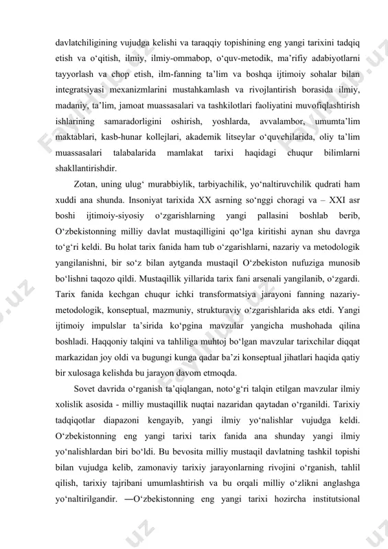 ga kelishi va taraqqiy topishining eng yangi tarixini tadqiq etish va o‘qitish, ilmiy, ilmiy-ommabop, o‘quv-metodik, ma’rifiy adabiyotlarni tayyorlash va chop etish, ilm-fanning ta’lim va boshqa ijtimoiy sohalar bilan integratsiyasi mexanizmlarini mustahkamlash va rivojlantirish borasida ilmiy, madaniy, ta’lim, jamoat muassasalari va tashkilotlari faoliyatini muvofiqlashtirish ishlarining samaradorligini oshirish, yoshlarda, avvalambor, umumta’lim maktablari, kasb-hunar kollejlari, akademik litseylar o‘quvchilarida, oliy ta’lim muassasalari talabalarida mamlakat tarixi haqidagi chuqur bilimlarni shakllantirishdir. zotan, uning ulug‘ murabbiylik, tarbiyachilik, yo‘naltiruvchilik qudrati ham xuddi ana shunda. insoniyat tarixida xx asrning so‘nggi choragi va – xxi asr boshi ijtimoiy-siyosiy o‘zgarishlarning yangi pallasini boshlab berib, o‘zbekistonning milliy davlat mustaqilligini qo‘lga kiritishi aynan shu davrga to‘g‘ri keldi. bu holat tarix fanida ham tub o‘zgarishlarni, nazariy va metodologik yangilanishni, bir so‘z bilan aytganda mustaqil o‘zbekiston nufuziga munosib bo‘lishni taqozo qildi. mustaqillik yillarida tarix fani arsenali yangilanib, o‘zgardi. tarix fanida kechgan chuqur ichki transformatsiya jarayoni fanning nazariy-metodologik, konseptual, mazmuniy, strukturaviy o‘zgarishlarida aks etdi. yangi ijtimoiy …