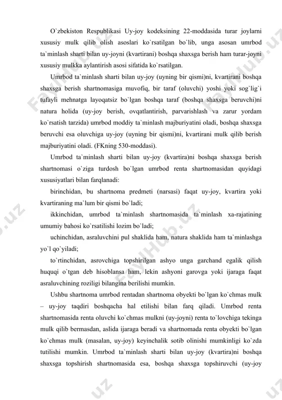 a umrbod rentadan shartnoma obyekti bo`lgan ko`chmas mulk – uy-joy taqdiri boshqacha hal etilishi bilan farq qiladi. umrbod renta shartnomasida renta oluvchi ko`chmas mulkni (uy-joyni) renta to`lovchiga tekinga mulk qilib bermasdan, aslida ijaraga beradi va shartnomada renta obyekti bo`lgan ko`chmas mulk (masalan, uy-joy) keyinchalik sotib olinishi mumkinligi ko`zda tutilishi mumkin. umrbod ta`minlash sharti bilan uy-joy (kvartira)ni boshqa shaxsga topshirish shartnomasida esa, boshqa shaxsga topshiruvchi (uy-joy mulkdori bo`lgan fuqaro) vafot etgani taqdirda, uy-joy oluvchiga mulk huquqi sifatida o`tadi. bu shartnoma ikki tomonlama, konsessual, haq baravariga tuziladigan shartnomalardan biri bo`lib, taraflar sifatida faqat fuqarolar ishtirok etishlari mumkin. umrbod ta`minlash sharti bilan uy-joy (kvartira)ni boshqa shaxsga berish shartnomasining mazmuni shartnoma mazmuni asraluvchi shaxsning o`ziga egalik huquqi asosida tegishli bo`lgan uy-joyning yoki uning bir qismi (kvartira) ni yoxud boshqa ashyolarni topshirish majburiyati bo`lsa, mulkni oluvchining esa asraluvchi shaxsning umrbod uy-joy, oziq-ovqat, kasal bo`lganida parvarish qilish va zarur bo`lgan boshqa yordamlarni ko`rsatish majburiyati tashkil etadi. …