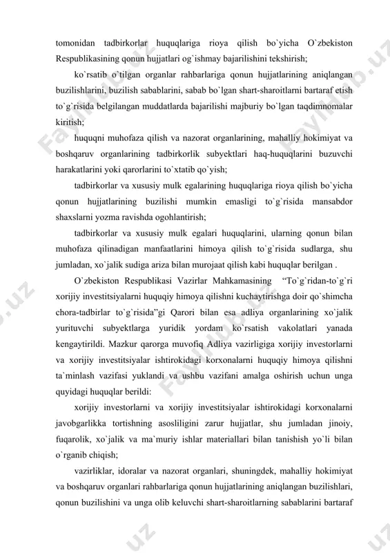 lan o`rganib chiqish; vazirliklar, idoralar va nazorat organlari, shuningdek, mahalliy hokimiyat va boshqaruv organlari rahbarlariga qonun hujjatlarining aniqlangan buzilishlari, qonun buzilishini va unga olib keluvchi shart-sharoitlarning sabablarini bartaraf qilish to`g`risida belgilangan muddatlarda bajarilishi majburiy bo`lgan taqdimnomalar kiritish; mansabdor shaxslar tomonidan xorijiy investorlar va xorijiy investitsiyalar ishtirokidagi korxonalarning huquqlari va qonuniy manfaatlari buzilishi holatlari aniqlangan hollarda, shuningdek, adliya organlarining qonuniy talablari mansabdor shaxslar tomonidan bajarilmagan taqdirda aybdor mansabdor shaxslarni javobgarlikka tortish to`g`risidagi masalalarni tegishli organlar oldiga qo`yish; xorijiy investorlar va xorijiy investitsiyalar ishtirokidagi korxonalarning huquqlarini buzayotgan nazorat qiluvchi hamda mahalliy hokimiyat va boshqaruv organlarining harakati yoki qarorlarini to`xtatib qo`yish; jinoiy, fuqarolik, xo`jalik va ma`muriy ishlar bo`yicha xorijiy investorlar va xorijiy investitsiyalar ishtirokidagi korxonalarning huquqlari va qonuniy manfaatlarini buzuvchi sud hujjatlarini davlat boji to`lamasdan qayta ko`rib chiqish to`g`risida sud instansiyalariga takliflar bilan murojaat qilish; xorijiy investorlar va xorijiy investitsiyalar ishtirokidagi korxonalarning o`z huquqlari va qonuniy manfaatlari buzilganligi to`g`risidagi murojaatlarini tekshirish uchun tegishli …