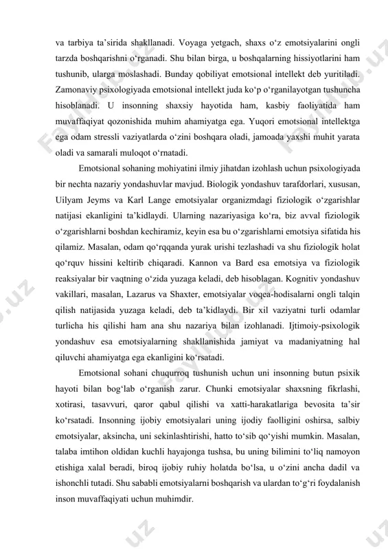 iyalarning ifodalanishi” asarida u emotsiyalar biologik ildizlarga ega bo‘lib, hayvonlar va insonlarda o‘xshash tarzda namoyon bo‘lishini isbotlashga harakat qilgan. bu yondashuv emotsiyalarning evolyutsion ahamiyatini ko‘rsatadi. darvin fikricha, emotsiyalar tirik qolish uchun zarur bo‘lgan moslashuvchanlik mexanizmlaridan biridir. masalan, qo‘rquv paytida ko‘zning kattalashishi yoki yurak urishining tezlashishi xavfdan tezroq qochishga yordam beradi. emotsional sohaning mohiyati shundaki, u nafaqat individual psixologiyani, balki butun jamiyat hayotini belgilovchi kuchdir. ijtimoiy munosabatlarda emotsiyalar odamlar orasida birdamlikni mustahkamlashi yoki ziddiyatlarni kuchaytirishi mumkin. rahbarning emotsional muvozanati jamoaning ruhiy kayfiyatiga ta’sir qilsa, oiladagi mehr-muhabbat va iliqlik esa farzandlarning emotsional rivojlanishiga asos bo‘ladi. shu jihatdan qaralganda, emotsional sohani o‘rganish nafaqat psixologiya fanining vazifasi, balki pedagogika, sotsiologiya va menejment sohalarining ham dolzarb masalasiga aylanadi. emotsional sohaning mohiyati shundaki, u shaxsning ichki kechinmalarini boshqaradi, tashqi muhitga moslashishini ta’minlaydi va inson faoliyatiga kuchli ta’sir o‘tkazadi. insonning qaror qabul qilishida, ijtimoiy munosabatlarida, ijodiy faoliyatida emotsiyalar muhim o‘rin tutadi. shuning uchun ham emotsional sohani o‘rganish …