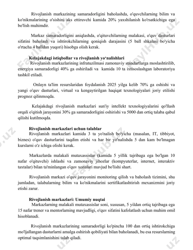 ar va rivojlanish yo‘nalishlari rivojlanish markazlarining infratuzilmasi zamonaviy standartlarga moslashtirilib, energiya samaradorligi 40% ga oshiriladi va kamida 10 ta ixtisoslashgan laboratoriya tashkil etiladi. onlayn ta'lim resurslaridan foydalanish 2025 yilga kelib 70% ga oshishi va yangi o'quv dasturlari, virtual va kengaytirilgan haqiqat texnologiyalari joriy etilishi prognoz qilinmoqda. kelajakdagi rivojlanish markazlari sun'iy intellekt texnologiyalarini qo'llash orqali o'qitish jarayonini 30% ga samaradorligini oshirishi va 5000 dan ortiq talaba qabul qilishi kutilmoqda. rivojlanish markazlari uchun talablar rivojlanish markazlari kamida 3 ta yo'nalish bo'yicha (masalan, it, tibbiyot, biznes) o'quv dasturlarini taqdim etishi va har bir yo'nalishda 5 dan kam bo'lmagan kurslarni o'z ichiga olishi kerak. markazlarda malakali mutaxassislar (kamida 5 yillik tajribaga ega bo'lgan 10 nafar o'qituvchi) ishlashi va zamonaviy jihozlar (kompyuterlar, internet, interaktiv taxtalar) bilan ta'minlangan o'quv xonalari mavjud bo'lishi shart. rivojlanish markazi o'quv jarayonini monitoring qilish va baholash tizimini, shu jumladan, talabalarning bilim va ko'nikmalarini sertifikatlashtirish mexanizmini joriy etishi zarur. rivojlanish markazlari: umumiy …