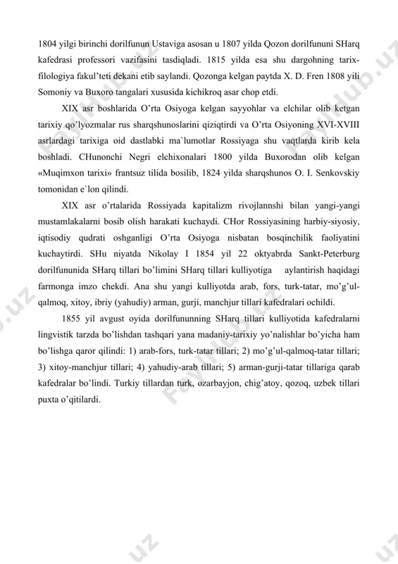 lon qilindi. xix asr o’rtalarida rossiyada kapitalizm rivojlannshi bilan yangi-yangi mustamlakalarni bosib olish harakati kuchaydi. chor rossiyasining harbiy-siyosiy, iqtisodiy qudrati oshganligi o’rta osiyoga nisbatan bosqinchilik faoliyatini kuchaytirdi. shu niyatda nikolay i 1854 yil 22 oktyabrda sankt-peterburg dorilfununida sharq tillari bo’limini sharq tillari kulliyotiga aylantirish haqidagi farmonga imzo chekdi. ana shu yangi kulliyotda arab, fors, turk-tatar, mo’g’ul-qalmoq, xitoy, ibriy (yahudiy) arman, gurji, manchjur tillari kafedralari ochildi. 1855 yil avgust oyida dorilfununning sharq tillari kulliyotida kafedralarni lingvistik tarzda bo’lishdan tashqari yana madaniy-tarixiy yo’nalishlar bo’yicha ham bo’lishga qaror qilindi: 1) arab-fors, turk-tatar tillari; 2) mo’g’ul-qalmoq-tatar tillari; 3) xitoy-manchjur tillari; 4) yahudiy-arab tillari; 5) arman-gurji-tatar tillariga qarab kafedralar bo’lindi. turkiy tillardan turk, ozarbayjon, chig’atoy, qozoq, uzbek tillari puxta o’qitilardi. o’quv dasturiga o’zgarishlar loyihasi 1856 yilda amalga oshirildi. sharq tarixi kafedrasining tashkil etilishi yuqori malakali tarixchi mutaxassislar tayyorlash bilan ayni vaqtda sharq mamlakatlari va ayniqsa osiyo tarixini va istoriografiyasini chuqurroq ishlab chiqish uchun muhim zamin …