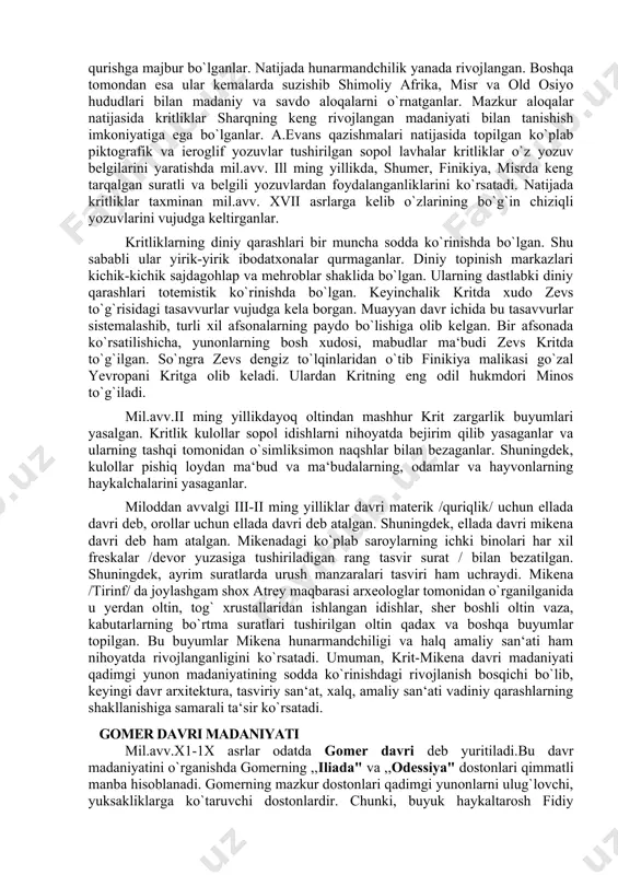 angan madaniyati bilan tanishish imkoniyatiga ega bo`lganlar. a.evans qazishmalari natijasida topilgan ko`plab piktografik va ieroglif yozuvlar tushirilgan sopol lavhalar kritliklar o`z yozuv belgilarini yaratishda mil.avv. ill ming yillikda, shumer, finikiya, misrda keng tarqalgan suratli va belgili yozuvlardan foydalanganliklarini ko`rsatadi. natijada kritliklar taxminan mil.avv. xvii asrlarga kelib o`zlarining bo`g`in chiziqli yozuvlarini vujudga keltirganlar. kritliklarning diniy qarashlari bir muncha sodda ko`rinishda bo`lgan. shu sababli ular yirik-yirik ibodatxonalar qurmaganlar. diniy topinish markazlari kichik-kichik sajdagohlap va mehroblar shaklida bo`lgan. ularning dastlabki diniy qarashlari totemistik ko`rinishda bo`lgan. keyinchalik kritda xudo zevs to`g`risidagi tasavvurlar vujudga kela borgan. muayyan davr ichida bu tasavvurlar sistemalashib, turli xil afsonalarning paydo bo`lishiga olib kelgan. bir afsonada ko`rsatilishicha, yunonlarning bosh xudosi, mabudlar ma‘budi zevs kritda to`g`ilgan. so`ngra zevs dengiz to`lqinlaridan o`tib finikiya malikasi go`zal yevropani kritga olib keladi. ulardan kritning eng odil hukmdori minos to`g`iladi. mil.avv.ii ming yillikdayoq oltindan mashhur krit zargarlik buyumlari yasalgan. kritlik kulollar sopol idishlarni nihoyatda bejirim qilib …
