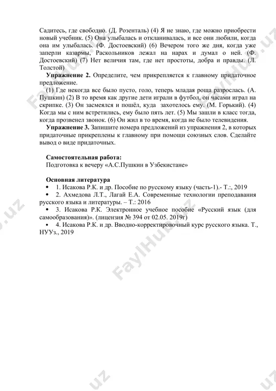 ет величия там, где нет простоты, добра и правды. (л. толстой) упражнение 2. определите, чем прикрепляется к главному придаточное предложение. (1) где некогда все было пусто, голо, теперь младая роща разрослась. (а. пушкин) (2) в то время как другие дети играли в футбол, он часами играл на скрипке. (3) он засмеялся и пошёл, куда захотелось ему. (м. горький). (4) когда мы с ним встретились, ему было пять лет. (5) мы зашли в класс тогда, когда прозвенел звонок. (6) он жил в то время, когда не было телевидения. упражнение 3. запишите номера предложений из упражнения 2, в которых придаточные прикреплены к главному при помощи союзных слов. сделайте вывод о виде придаточных. самостоятельная работа: подготовка к вечеру «а.с.пушкин в узбекистане» основная литература · 1. исакова р.к. и др. пособие по русскому языку (часть-1).- т.:, 2019 · 2. ахмедова л.т., лагай е.а. современные технологии преподавания русского языка и литературы. – т.: 2016 · …