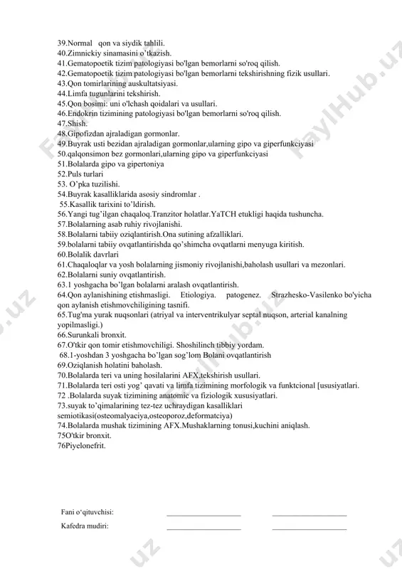 rlarni so'roq qilish. 27.epigastral pulsatsiya. uyqu arteriyalarining pulsatsiyasi. 28.tashxis metodologiyasi. 29.qorin bo'shlig'i organlarini palpatsiya qilishning umumiy tamoyillari. 30.qorinni tekshirish va yuzaki palpatsiya qilish. 31.yo'g'on ichak bo'limlarini palpatsiya qilish. 32.ovqat hazm qilishining afx 33.oshqozonni palpatsiya qilish. oshqozon, o'n ikki barmoqli ichak, oshqozon osti bezining katta egriligini tekshirish usuli. 34.jigar palpatsiyasi. jigar hajmini aniqlash usullari. 35.buyraklar va siydik pufagini palpatsiya qilish. 36.kasallik haqidagi ta'limot. salomatlik va kasallikning ta'rifi. 37.siydik ajratish a’zolari embriogenezi 38.siydik sindromlari. 39.normal qon va siydik tahlili. 40.zimnickiy sinamasini o’tkazish. 41.gematopoetik tizim patologiyasi bo'lgan bemorlarni so'roq qilish. 42.gematopoetik tizim patologiyasi bo'lgan bemorlarni tekshirishning fizik usullari. 43.qon tomirlarining auskultatsiyasi. 44.limfa tugunlarini tekshirish. 45.qon bosimi: uni o'lchash qoidalari va usullari. 46.endokrin tizimining patologiyasi bo'lgan bemorlarni so'roq qilish. 47.shish. 48.gipofizdan ajraladigan gormonlar. 49.buyrak usti bezidan ajraladigan gormonlar,ularning gipo va giperfunkciyasi 50.qalqonsimon bez gormonlari,ularning gipo va giperfunkciyasi 51.bolalarda gipo va gipertoniya 52.puls turlari 53. o’pka tuzilishi. 54.buyrak kasalliklarida asosiy sindromlar . 55.kasallik tarixini to’ldirish. …