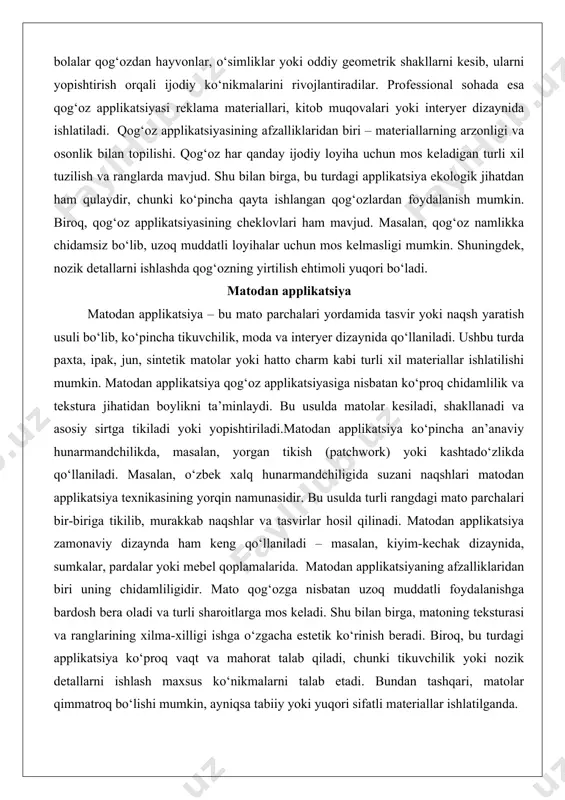 ’minlaydi. bu usulda matolar kesiladi, shakllanadi va asosiy sirtga tikiladi yoki yopishtiriladi.matodan applikatsiya ko‘pincha an’anaviy hunarmandchilikda, masalan, yorgan tikish (patchwork) yoki kashtado‘zlikda qo‘llaniladi. masalan, o‘zbek xalq hunarmandchiligida suzani naqshlari matodan applikatsiya texnikasining yorqin namunasidir. bu usulda turli rangdagi mato parchalari bir-biriga tikilib, murakkab naqshlar va tasvirlar hosil qilinadi. matodan applikatsiya zamonaviy dizaynda ham keng qo‘llaniladi – masalan, kiyim-kechak dizaynida, sumkalar, pardalar yoki mebel qoplamalarida. matodan applikatsiyaning afzalliklaridan biri uning chidamliligidir. mato qog‘ozga nisbatan uzoq muddatli foydalanishga bardosh bera oladi va turli sharoitlarga mos keladi. shu bilan birga, matoning teksturasi va ranglarining xilma-xilligi ishga o‘zgacha estetik ko‘rinish beradi. biroq, bu turdagi applikatsiya ko‘proq vaqt va mahorat talab qiladi, chunki tikuvchilik yoki nozik detallarni ishlash maxsus ko‘nikmalarni talab etadi. bundan tashqari, matolar qimmatroq bo‘lishi mumkin, ayniqsa tabiiy yoki yuqori sifatli materiallar ishlatilganda. tabiiy materiallardan applikatsiya tabiiy materiallardan applikatsiya – bu tabiatdan olingan materiallar, masalan, barglar, yaproqlar, quritilgan gullar, toshlar, shoxlar yoki qobiqlar …
