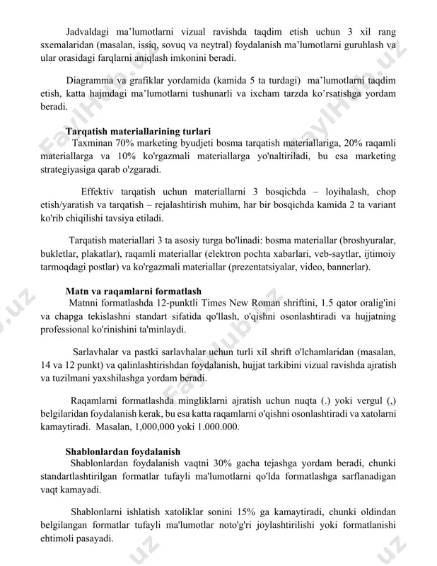 tushunarli va ixcham tarzda ko’rsatishga yordam beradi. tarqatish materiallarining turlari taxminan 70% marketing byudjeti bosma tarqatish materiallariga, 20% raqamli materiallarga va 10% ko'rgazmali materiallarga yo'naltiriladi, bu esa marketing strategiyasiga qarab o'zgaradi. effektiv tarqatish uchun materiallarni 3 bosqichda – loyihalash, chop etish/yaratish va tarqatish – rejalashtirish muhim, har bir bosqichda kamida 2 ta variant ko'rib chiqilishi tavsiya etiladi. tarqatish materiallari 3 ta asosiy turga bo'linadi: bosma materiallar (broshyuralar, bukletlar, plakatlar), raqamli materiallar (elektron pochta xabarlari, veb-saytlar, ijtimoiy tarmoqdagi postlar) va ko'rgazmali materiallar (prezentatsiyalar, video, bannerlar). matn va raqamlarni formatlash matnni formatlashda 12-punktli times new roman shriftini, 1.5 qator oralig'ini va chapga tekislashni standart sifatida qo'llash, o'qishni osonlashtiradi va hujjatning professional ko'rinishini ta'minlaydi. sarlavhalar va pastki sarlavhalar uchun turli xil shrift o'lchamlaridan (masalan, 14 va 12 punkt) va qalinlashtirishdan foydalanish, hujjat tarkibini vizual ravishda ajratish va tuzilmani yaxshilashga yordam beradi. raqamlarni formatlashda mingliklarni ajratish uchun nuqta (.) yoki vergul (,) belgilaridan foydalanish …