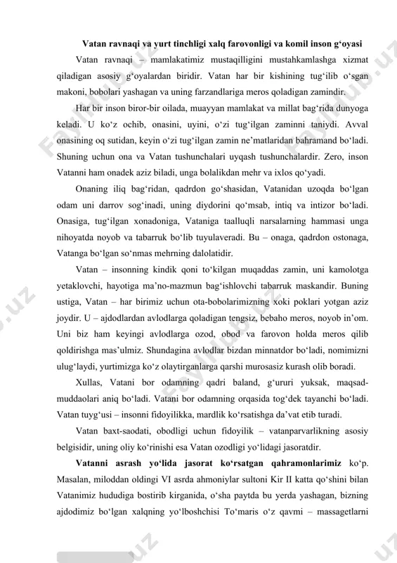 chi bo‘ladi. vatan tuyg‘usi – insonni fidoyilikka, mardlik ko‘rsatishga da’vat etib turadi. vatan baxt-saodati, obodligi uchun fidoyilik – vatanparvarlikning asosiy belgisidir, uning oliy ko‘rinishi esa vatan ozodligi yo‘lidagi jasoratdir. vatanni asrash yo‘lida jasorat ko‘rsatgan qahramonlarimiz ko‘p. masalan, miloddan oldingi vi asrda ahmoniylar sultoni kir ii katta qo‘shini bilan vatanimiz hududiga bostirib kirganida, o‘sha paytda bu yerda yashagan, bizning ajdodimiz bo‘lgan xalqning yo‘lboshchisi to‘maris o‘z qavmi – massagetlarni ularga qarshi jangga boshlagan va g‘alaba qilgan. bu g‘alabaning sabablarini tahlil etar ekan, qadimgi tarixchilardan biri: «vatanga mehr mo‘jizalarga undaydi, to‘marisning g‘alabasi buning bir dalilidir» degan edi. biz shiroq, spitamen, jaloliddin manguberdi, temur malik, amir temur, chor rossiyasi bosqinchilariga qarshi kurashgan namoz pirimqul o‘g‘li kabi bahodir bobolarimizni ham ana shunday mardligi va jasorati uchun sevamiz va qadrlaymiz. 2000-yilda vatanimizning janubiy sarhadlariga suqulib kirgan, 2005-yili andijonda davlat to‘ntarishi qilmoqchi bo‘lgan terrorchilarga qarshi jon olib, jon berib kurashgan va mardlarcha halok bo‘lgan o‘g‘lonlar ham mustaqil …