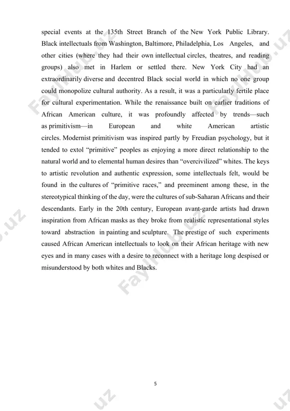 nd other cities (where they had their own intellectual circles, theatres, and reading groups) also met in harlem or settled there. new york city had an extraordinarily diverse and decentred black social world in which no one group could monopolize cultural authority. as a result, it was a particularly fertile place for cultural experimentation. while the renaissance built on earlier traditions of african american culture, it was profoundly affected by trends—such as primitivism—in european and white american artistic circles. modernist primitivism was inspired partly by freudian psychology, but it tended to extol “primitive” peoples as enjoying a more direct relationship to the natural world and to elemental human desires than “overcivilized” whites. the keys to artistic revolution and authentic expression, some intellectuals felt, would be found in the cultures of “primitive races,” and preeminent among these, in the stereotypical thinking of the day, were the cultures of sub-saharan africans and …