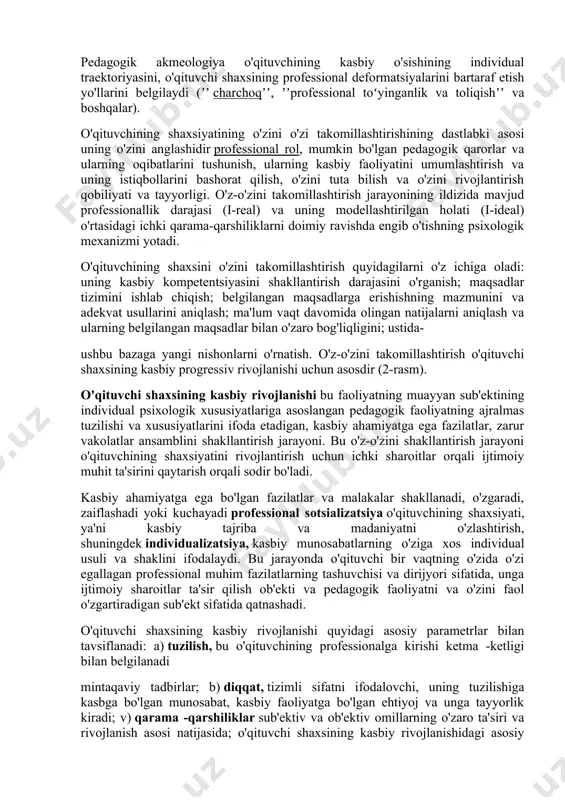 gogik faoliyatning metod va usullarini tanlashda, talabalarning shaxsiyatini rivojlantirishga insonparvarlik yo'nalishida namoyon bo'ladi. talabalarni motivatsiyalari va qadriyat yo'nalishlarini hisobga olgan holda, o'quvchilarni bunga tayyorlashda uzluksiz ta'lim va o'z-o'zini tarbiyalash. pedagogik akmeologiya o'qituvchining shaxsiyati va faoliyati kamolotining professionallik darajalari va bosqichlarini ochib berdi: kasbni egallash, pedagogik mahorat, o'qituvchining kasbiy faoliyatda o'zini namoyon qilishi, pedagogik ijodkorlik. o'qituvchi yuqori professionallik darajasida o'zini bilimdon, kasb-hunar mutaxassisi, usta, tashxischi, gumanist, o'zini tashxis qiluvchi, innovator, pedagogik hamkorlik ishtirokchisi va tadqiqotchi sifatida namoyon bo'ladi. pedagogik akmeologiya o'qituvchining kasbiy o'sishining individual traektoriyasini, o'qituvchi shaxsining professional deformatsiyalarini bartaraf etish yo'llarini belgilaydi (ʼʼ charchoqʼʼ, ʼʼprofessional toʻyinganlik va toliqishʼʼ va boshqalar). o'qituvchining shaxsiyatining o'zini o'zi takomillashtirishining dastlabki asosi uning o'zini anglashidir professional rol, mumkin bo'lgan pedagogik qarorlar va ularning oqibatlarini tushunish, ularning kasbiy faoliyatini umumlashtirish va uning istiqbollarini bashorat qilish, o'zini tuta bilish va o'zini rivojlantirish qobiliyati va tayyorligi. o'z-o'zini takomillashtirish jarayonining ildizida mavjud professionallik darajasi (i-real) va uning modellashtirilgan holati …
