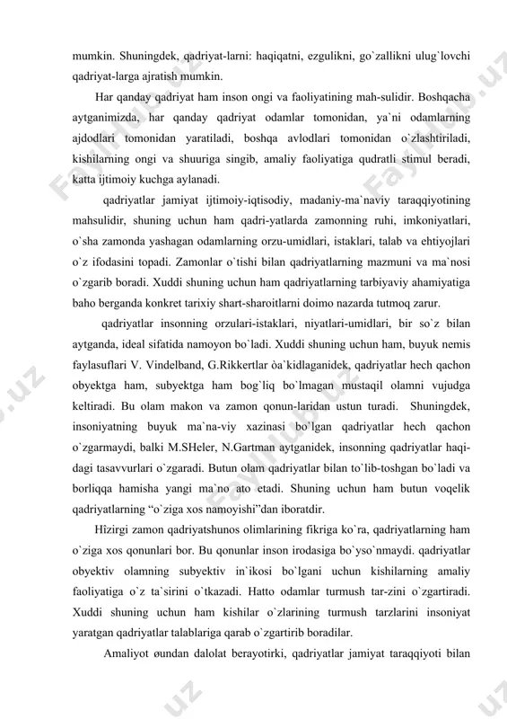 -dagi tasavvurlari o`zgaradi. butun olam qadriyatlar bilan to`lib-toshgan bo`ladi va borliqqa hamisha yangi ma`no ato etadi. shuning uchun ham butun voqelik qadriyatlarning “o`ziga xos namoyishi”dan iboratdir. hîzirgi zamon qadriyatshunos olimlarining fikriga ko`ra, qadriyatlarning ham o`ziga xos qonunlari bor. bu qonunlar inson irodasiga bo`yso`nmaydi. qadriyatlar obyektiv olamning subyektiv in`ikosi bo`lgani uchun kishilarning amaliy faoliyatiga o`z ta`sirini o`tkazadi. hatto odamlar turmush tar-zini o`zgartiradi. xuddi shuning uchun ham kishilar o`zlarining turmush tarzlarini insoniyat yaratgan qadriyatlar talablariga qarab o`zgartirib boradilar. amaliyot øundan dalolat berayotirki, qadriyatlar jamiyat taraqqiyoti bilan bog`liq bo`ladi va hech qachon undan tashqarida yashamaydi. xuddi shuning uchun ham qadriyatlar jamiyat ijti-moiy-iqtisodiy, madaniy-ma`naviy taraqqiyotining mahsuli bo`lib, unda zamonning ruhi, imkoniyatlari, odamlarning orzu-umidlari, istaklari, talab va ehtiyojlari o`z ifodasini topadi. zamonlar o`zgarishi bilan qadriyatlarning ma`nosi va mazmuni o`zgarib boradi. xuddi shuning uchun ham qadriyat-larning tarbiyaviy imkoniyatlariga baho berganda konkret tarixiy shart -sharoitlarni inobatga olish lozim. sharq mutafakkirlari abu rayhon beruniy, abu ali ibn sino …