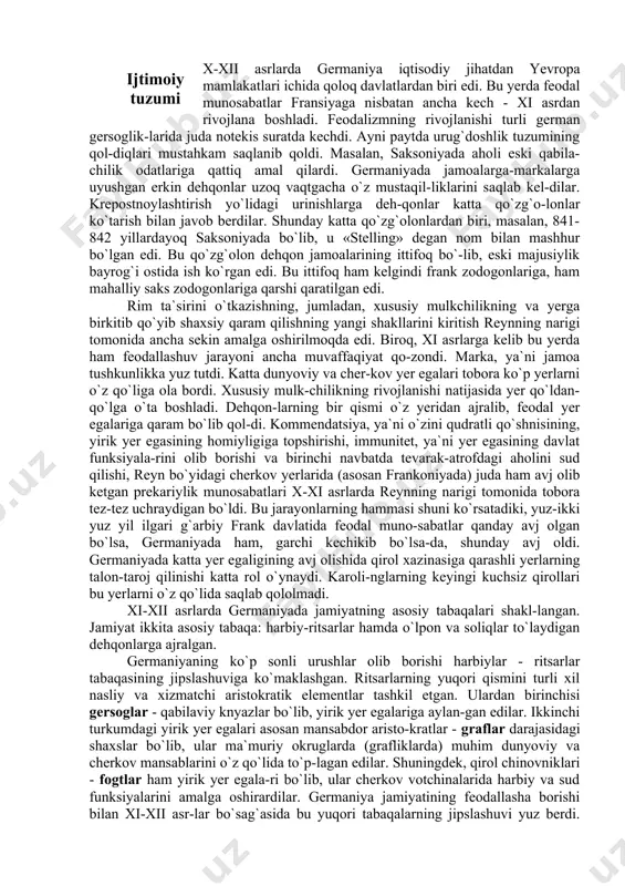 ing tepasida rasman imperator va papa turgan. amalda esa butun hokimiyat imperator qo`lida to`plangan edi. german imperatorlari aslida ana shu vaqtdan e`tiboran dunyoga hukmronlikni da`vo qila boshlaganlar. hatto ayrim huquqshunoslar ger-man imperatorlarini «jahon hukmronlari» deb atab, bunday da`voni naza-riy jihatdan asoslashga harakat qilganlar. masalan, boloniya huquq mak-tabidan fridrix barbarossa germaniyadan boshqa yevropa mamlakatlari-ning qirollari saltanatning bo`laklarigagina hukmronlik qilishlari mumkin deb da`vo qilgan. bu tarixiy an`anadan keyinchalik, ikkinchi jahon urushi arafasida fashistlar o`zlarining jahonga hukmron bo`lish haqidagi rejalarida foydalandilar. x-xii asrlarda germaniya iqtisodiy jihatdan yevropa mamlakatlari ichida qoloq davlatlardan biri edi. bu yerda feodal munosabatlar fransiyaga nisbatan ancha kech - xi asrdan rivojlana boshladi. feodalizmning rivojlanishi turli german gersoglik-larida juda notekis suratda kechdi. ayni paytda urug`doshlik tuzumining qol-diqlari mustahkam saqlanib qoldi. masalan, saksoniyada aholi eski qabila-chilik odatlariga qattiq amal qilardi. germaniyada jamoalarga-markalarga uyushgan erkin dehqonlar uzoq vaqtgacha o`z mustaqil-liklarini saqlab kel-dilar. krepostnoylashtirish yo`lidagi urinishlarga deh-qonlar katta qo`zg`o-lonlar ko`tarish bilan javob berdilar. …