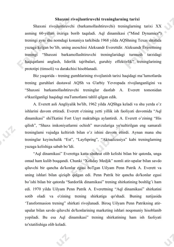 ” trening shirkatining boshlig’i ham edi. 1970 yilda uilyam penn patrik a. everettning “aql dinamikasi” shirkatini sotib oladi va o'zining trening shirkatiga qo'shadi. buning natijasida ‘tansformasion trening” shirkati rivojlanadi. biroq uilyam penn patrikning atir-upalar bilan savdo qiluvchi do'konlarining marketing ishlari noqonuniy hisoblanib yopiladi. bu esa aql dinamikasi” trening shirkatining ham ish faoliyati to'xtatilishiga olib keladi. bu yo'nalishdagi treninglar rossiyaga xx asming 90-yillarida o ‘arbdan kirib kelgan. bizda esa bu yo'nalishdagi treninglar hali yetarli darajada rivojlangani yo’q va deyarli o'tkazilmaydi, deyish mumkin. shaxsni barkamollashtiruvchi treninglarning maqsadi shaxsni barkamollashtiruvchi treninglar — bu asosiy maqsadi shaxs, inson potensialini har tomonlama rivojlantirish, qirralarini ochishga qaratilgan psixologik treninglardir. “shaxsni barkamollashtiruvchi treninglar o ‘z ishtirokchilariga nima beradi, degan savolga quyidagicha javob berish mumkin: 1. shaxsni barkamollashtiruvchi treninglar shaxsning o’ziga nisbatan ishonchini oshirish imkonini beradi. 2. shaxsni barkamollashtiruvchi treninglar stressli vaziyatlar va krizislardan iloji boricha kamroq yo'qotishlar bilan chiqib ketishga o'rgatadi. 3. shaxsni barkamollashtiruvchi treninglar kommunikativ ko'nikmalami …