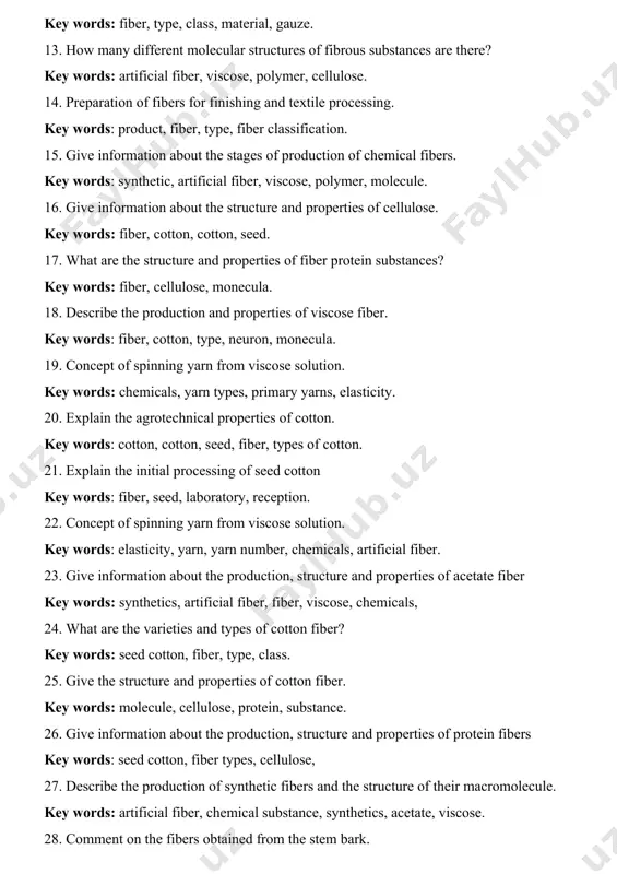 t, fiber, type, fiber classification. 15. give information about the stages of production of chemical fibers. key words: synthetic, artificial fiber, viscose, polymer, molecule. 16. give information about the structure and properties of cellulose. key words: fiber, cotton, cotton, seed. 17. what are the structure and properties of fiber protein substances? key words: fiber, cellulose, monecula. 18. describe the production and properties of viscose fiber. key words: fiber, cotton, type, neuron, monecula. 19. concept of spinning yarn from viscose solution. key words: chemicals, yarn types, primary yarns, elasticity. 20. explain the agrotechnical properties of cotton. key words: cotton, cotton, seed, fiber, types of cotton. 21. explain the initial processing of seed cotton key words: fiber, seed, laboratory, reception. 22. concept of spinning yarn from viscose solution. key words: elasticity, yarn, yarn number, chemicals, artificial fiber. 23. give information about the production, structure and properties of acetate fiber key words: synthetics, …