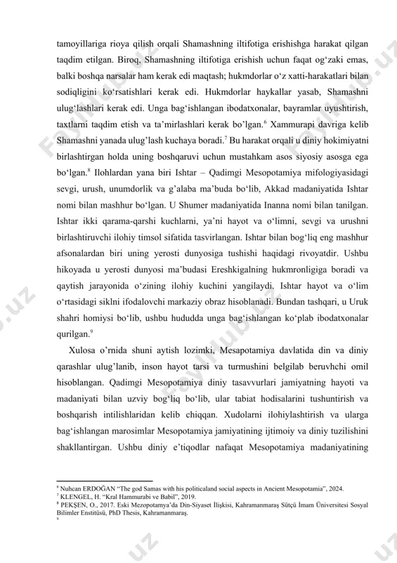 lar haykallar yasab, shamashni ulug‘lashlari kerak edi. unga bag‘ishlangan ibodatxonalar, bayramlar uyushtirish, taxtlarni taqdim etish va ta’mirlashlari kerak bo’lgan.[footnoteref:6] xammurapi davriga kelib shamashni yanada ulug’lash kuchaya boradi.[footnoteref:7] bu harakat orqali u diniy hokimiyatni birlashtirgan holda uning boshqaruvi uchun mustahkam asos siyosiy asosga ega bo‘lgan.[footnoteref:8] ilohlardan yana biri ishtar – qadimgi mesopotamiya mifologiyasidagi sevgi, urush, unumdorlik va g’alaba ma’buda bo‘lib, akkad madaniyatida ishtar nomi bilan mashhur bo‘lgan. u shumer madaniyatida inanna nomi bilan tanilgan. ishtar ikki qarama-qarshi kuchlarni, ya’ni hayot va o‘limni, sevgi va urushni birlashtiruvchi ilohiy timsol sifatida tasvirlangan. ishtar bilan bog‘liq eng mashhur afsonalardan biri uning yerosti dunyosiga tushishi haqidagi rivoyatdir. ushbu hikoyada u yerosti dunyosi ma’budasi ereshkigalning hukmronligiga boradi va qaytish jarayonida o‘zining ilohiy kuchini yangilaydi. ishtar hayot va o‘lim o‘rtasidagi siklni ifodalovchi markaziy obraz hisoblanadi. bundan tashqari, u uruk shahri homiysi bo‘lib, ushbu hududda unga bag‘ishlangan ko‘plab ibodatxonalar qurilgan.[footnoteref:9] [6: nuhcan erdoğan “the god samas with his …