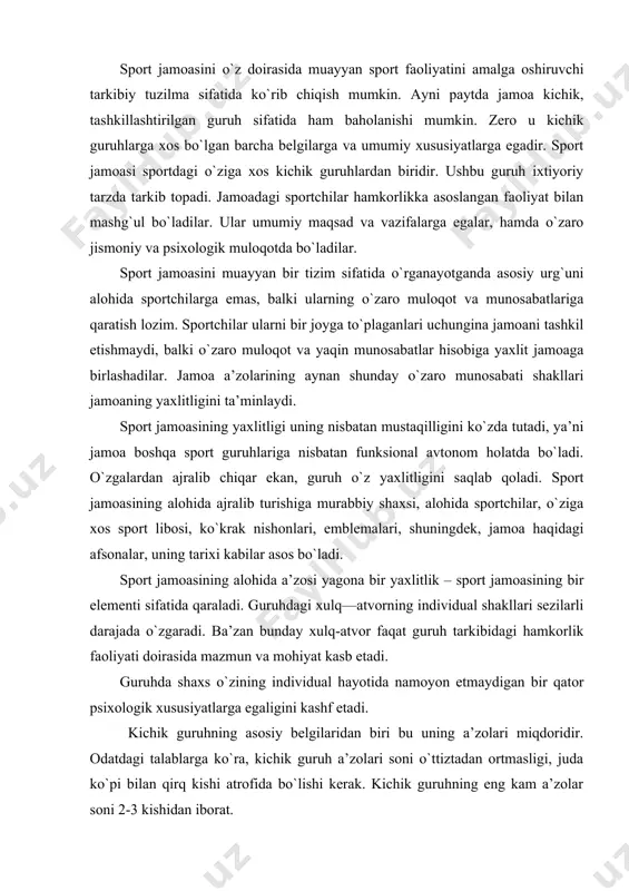 uhning asosiy belgilaridan biri bu uning a’zolari miqdoridir. odatdagi talablarga ko`ra, kichik guruh a’zolari soni o`ttiztadan ortmasligi, juda ko`pi bilan qirq kishi atrofida bo`lishi kerak. kichik guruhning eng kam a’zolar soni 2-3 kishidan iborat. sport jamoasi kichik guruh sifatida uning har bir a’zosi uchun umumiy maqsadning mavjudligi bilan xarakterlanadi. maqsadlarning umumiyligi guruh a’zolarini o`zaro hamkorlikka chorlaydi. a’zolarning o`zaro ta’siri jamoaning kichik guruh sifatidagi yana bir jihati bo`lib xizmat qiladi. zero, jamoa a’zolari faqat o`zaro ta’siri vositasidagina o`z maqsadlariga erishishlari mumkin. guruh a’zolarining o`zaro hamkorligi sportchilar erishishga intilayotgan maqsad bilan bevosita bog`liq bo`ladi. shuning uchun ham o`zaro hamkorlik va ta’siri kichik guruh va sport jamoasining samarali faoliyat ko`rsatishi uchun zarur jihatdir. kichik guruhning yana bir muhim belgilaridan biri – uning har bir a’zosining mazkur guruhga mansubligini his etishidir. (bu ayniqsa kollektivlar uchun xarakterli xususiyatdir). sport jamoasining maqsadlari odatda ijtimoiy mazmun kasb etsa-da, (jamoa,tuman, shahar, viloyat, mamlakat sha’nini himoya qilish) shu bilan …