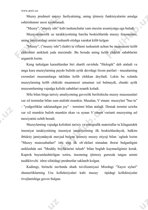 zey amaliyoti soxasidagi keskin uzgarishlar kapitalizm davrida muzeyning ijtimoiy funktsiyalarini yanada boyishiga olib keldi. shunday kilib muzey jamiyatning real dunyoning predmetlarinii tarixiy xotira, ijtimoiy axborotning xujjatli vositalari, estetik predmetlar shaklida saklash extiyojini kondiruvchi maxsus muassasa xisoblandi. muzeyning asosiy belgisi - ilmiy asosda tashkil etilgan va xisobga olish lozim bulgan muzey predmetlarini tuplash, saklash, konservatsiyalash, muzeyshunoslik va soxaviy fanlarning ilmiy metodlari bazasida tadkik kilish va ilmiy, ta`limiy-tarbiyaviy maksadlarda foydalanishlardan iborat. umumlashgan formada muzeyning zamonaviy tushunchasini kuydagicha ta`riflash mumkin. muzey - bu madaniy-tarixiy, tabiy-ilmiy kadriyatlarni aniklash, muzey predmetlari vositasida axborotni tuplash va tarkatish uchun muljallangan tarixiy belgilangan, kupkirrali ijtimoiy axborot muassasadir. ma`lum tarxiy sharoitda muzeylar faoliyati ijtimoiy faoliyatning aloxida katlami sifatida - muzey ishining mavjud bulishi bilan belgilanadi. uning tarkibiga muzeylarning amaliy faoliyati va yodgorliklarni asrash, muzeylar tizimi, muzey siyosati va konunchiligi, kadrlarni tayyorlash va malakasini oshirish tizimi, soxaviy ilmiy, ilmmiy - metodik va ukuv markazlari, maxsus davrlashtirish va nixoyat maxsus ilmiy …