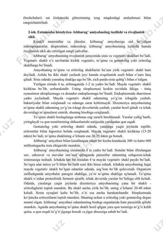 rga duch kelmaydi. shuning uchun spirurat tuxumlarining shaklini buzmasdan yuvib cho’kmaga tushiriladi. gelmintlarni yig’ish, konservalash va etiketka yozish gelmintlarni yig’ish, konservalash va etiketka yozish. organ va to’qimalardan topilgan gelmintlar cho’kmadan igna yoki kichkina cho’tka (kistochka) yordamida (katta gelmintlarni pinset bilan) terib olinib, konservalovchi suyuqlik bilan to’ldirilgan probirkaga solinadi, nematodalar birdaniga barbogallo (fiziologik eritmada tayyorlangan 3% li formalin) suyuqligiga solinadi; trematoda, sestoda hamda akantotse- fallar avvalo, suvga solib, o’lganlaridan keyin 70° li spirti bor probirkaga o’tkaziladi. sistitserk, senur, exinokokk pufaklari ham barbogallo eritmasida konservalanadi. har qaysi probirka ichiga qora qalam yoki tush bilan yozilgan etiketka solinadi, gelmintologik yorganda to’plangan gelmintlar bo’yalgandan keyin bir-biridan ajratiladi. nematoda va akantotsefallar; sestodlarning sko-lekslari (boshchalari) sut kislotasida glitserinning teng miqdordagi aralashmasi bilan rangsizlantiriladi. 2-ish. entamoeba histolytica- ichburug’ amiyobasiing tuzilishi va rivojlanish sikli. kerakli materiallar va jihozlar. ichburug’ amyobasiga oid bo’yalgan mikropreparatlar, dioproektor, mikroskop, ichburug’ amyobasining tuzilishi hamda rivojlanish sikli aks ettirilgan rangli jadvallar. ichburug’ amyobasining rivojlanish …